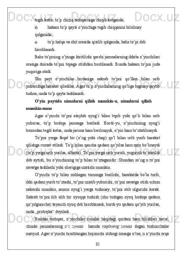 tegib ketib, to’p chiziq tashqarisiga chiqib ketganda;
d) hakam to’p qaysi o’yinchiga tegib chiqqanini bilolmay
qolganida;
e) to’p halqa va shit orasida qisilib qolganda, bahs to’pi deb
hisoblanadi.
Bahs to’pining o’yinga kiritilishi qarshi jamoalarning ikkita o’yinchilari
orasiga doirada to’pni tepaga otishdan boshlanadi. Bunda hakam to’pni juda
yuqoriga otadi.
Shu   payt   o’yinchilar   birdaniga   sakrab   to’pni   qo’llari   bilan   urib
yuborishga harakat qiladilar. Agar to’p o’yinchilarning qo’liga tegmay qaytib
tushsa, unda to’p qayta tashlanadi.
O’yin   paytida   nimalarni   qilish   mumkin-u,   nimalarni   qilish
mumkin emas
Agar   o’yinchi   to’pni   ataylab   oyog’i   bilan   tepib   yoki   qo’li   bilan   urib
yuborsa,   to’p   boshqa   jamoaga   beriladi.   Bordi-yu,   o’yinchining   oyog’i
bexosdan tegib ketsa, unda jarima ham berilmaydi, o’yin ham to’xtatilmaydi.
To’pni   yerga   faqat   bir   (o’ng   yoki   chap)   qo’l   bilan   urib   yurib   harakat
qilishga ruxsat etiladi. To’p bilan qancha qadam qo’yilsa ham xato bo’lmaydi
(to’p yerga urib yurilsa, albatta). To’pni yerga urib yurish, yugurish to’xtatildi
deb aytish, bu o’yinchining to’p bilan to’xtaganidir. Shundan so’ng u to’pni
savatga tashlashi yoki sherigiga uzatishi mumkin.
O’yinchi   to’p   bilan   xohlagan   tomonga   burilishi,   harakatda   bo’la   turib,
ikki qadam yurib to’xtashi, to’pni uzatib yuborishi, to’pni savatga otish uchun
sakrashi   mumkin,   ammo   oyog’i   yerga   tushmay,   to’pni   otib   ulgurishi   kerak.
Sakrab   to’pni   ilib   olib   bir   oyoqqa   tushish   (shu   tushgan   oyoq   boshqa   qadam
qo’yilgunicha) tayanch oyoq deb hisoblanadi, bordi-yu qadam qo’yib yurilsa,
unda „probejka“ deyiladi.
Bundan   tashqari,   o’yinchilar   zonalar   haqidagi   qoidani   ham   bilishlari   zarur,
chunki   jamoalarning   o’z   zonasi     hamda   raqibning   zonasi   degan   tushunchalar
mavjud. Agar o’yinchi hisoblangan hujumchi oldingi zonaga o’tsa, u o’yinchi orqa
32