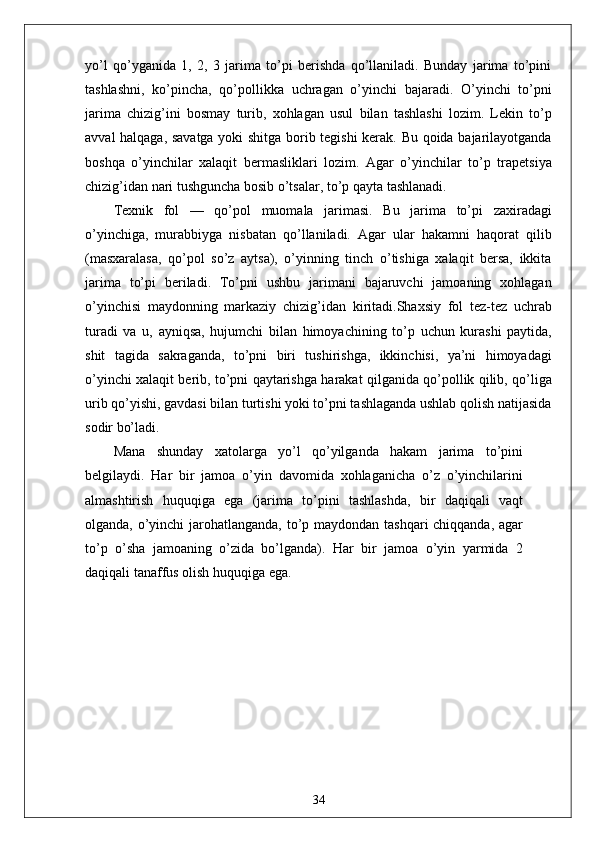 yo’l   qo’yganida   1,   2,   3   jarima   to’pi   berishda   qo’llaniladi.   Bunday   jarima   to’pini
tashlashni,   ko’pincha,   qo’pollikka   uchragan   o’yinchi   bajaradi.   O’yinchi   to’pni
jarima   chizig’ini   bosmay   turib,   xohlagan   usul   bilan   tashlashi   lozim.   Lekin   to’p
avval halqaga, savatga yoki shitga borib tegishi  kerak. Bu qoida bajarilayotganda
boshqa   o’yinchilar   xalaqit   bermasliklari   lozim.   Agar   o’yinchilar   to’p   trapetsiya
chizig’idan nari tushguncha bosib o’tsalar, to’p qayta tashlanadi.
Texnik   fol   —   qo’pol   muomala   jarimasi.   Bu   jarima   to’pi   zaxiradagi
o’yinchiga,   murabbiyga   nisbatan   qo’llaniladi.   Agar   ular   hakamni   haqorat   qilib
(masxaralasa,   qo’pol   so’z   aytsa),   o’yinning   tinch   o’tishiga   xalaqit   bersa,   ikkita
jarima   to’pi   beriladi.   To’pni   ushbu   jarimani   bajaruvchi   jamoaning   xohlagan
o’yinchisi   maydonning   markaziy   chizig’idan   kiritadi.Shaxsiy   fol   tez-tez   uchrab
turadi   va   u,   ayniqsa,   hujumchi   bilan   himoyachining   to’p   uchun   kurashi   paytida,
shit   tagida   sakraganda,   to’pni   biri   tushirishga,   ikkinchisi,   ya’ni   himoyadagi
o’yinchi xalaqit berib, to’pni qaytarishga harakat qilganida qo’pollik qilib, qo’liga
urib qo’yishi, gavdasi bilan turtishi yoki to’pni tashlaganda ushlab qolish natijasida
sodir bo’ladi.
Mana   shunday   xatolarga   yo’l   qo’yilganda   hakam   jarima   to’pini
belgilaydi.   Har   bir   jamoa   o’yin   davomida   xohlaganicha   o’z   o’yinchilarini
almashtirish   huquqiga   ega   (jarima   to’pini   tashlashda,   bir   daqiqali   vaqt
olganda, o’yinchi jarohatlanganda, to’p maydondan tashqari chiqqanda, agar
to’p   o’sha   jamoaning   o’zida   bo’lganda).   Har   bir   jamoa   o’yin   yarmida   2
daqiqali tanaffus olish huquqiga ega.
34