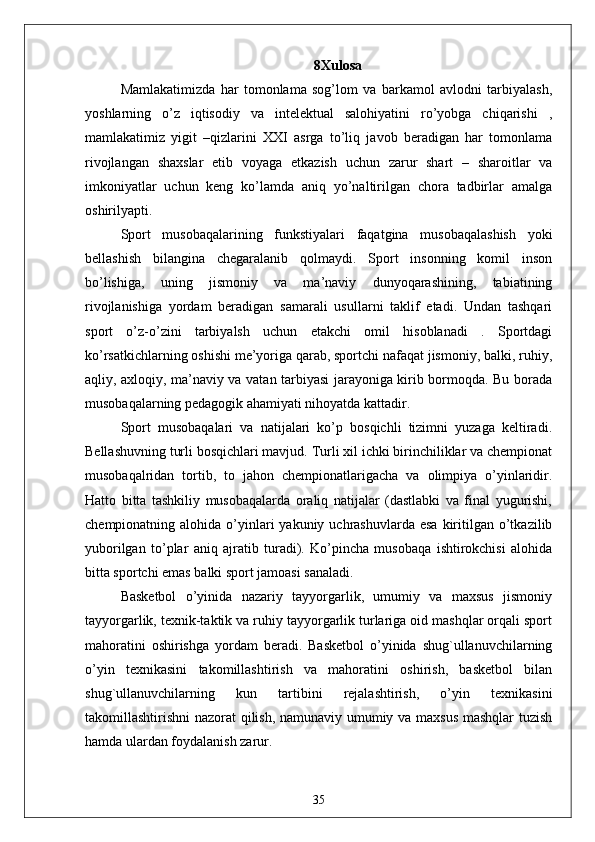 8 Xulosa
Mamlakatimizda   har   tomonlama   sog’lom   va   barkamol   avlodni   tarbiyalash,
yoshlarning   o’z   iqtisodiy   va   intelektual   salohiyatini   ro’yobga   chiqarishi   ,
mamlakatimiz   yigit   –qizlarini   XXI   asrga   to’liq   javob   beradigan   har   tomonlama
rivojlangan   shaxslar   etib   voyaga   etkazish   uchun   zarur   shart   –   sharoitlar   va
imkoniyatlar   uchun   keng   ko’lamda   aniq   yo’naltirilgan   chora   tadbirlar   amalga
oshirilyapti. 
Sport   musobaqalarining   funkstiyalari   faqatgina   musobaqalashish   yoki
bellashish   bilangina   chegaralanib   qolmaydi.   Sport   insonning   komil   inson
bo’lishiga,   uning   jismoniy   va   ma’naviy   dunyoqarashining,   tabiatining
rivojlanishiga   yordam   beradigan   samarali   usullarni   taklif   etadi.   Undan   tashqari
sport   o’z-o’zini   tarbiyalsh   uchun   etakchi   omil   hisoblanadi   .   Sportdagi
ko’rsatkichlarning oshishi me’yoriga qarab, sportchi nafaqat jismoniy, balki, ruhiy,
aqliy, axloqiy, ma’naviy va vatan tarbiyasi jarayoniga kirib bormoqda. Bu borada
musobaqalarning pedagogik ahamiyati nihoyatda kattadir. 
Sport   musobaqalari   va   natijalari   ko’p   bosqichli   tizimni   yuzaga   keltiradi.
Bellashuvning turli bosqichlari mavjud. Turli xil ichki birinchiliklar va chempionat
musobaqalridan   tortib,   to   jahon   chempionatlarigacha   va   olimpiya   o’yinlaridir.
Hatto   bitta   tashkiliy   musobaqalarda   oraliq   natijalar   (dastlabki   va   final   yugurishi,
chempionatning alohida  o’yinlari   yakuniy uchrashuvlarda  esa  kiritilgan o’tkazilib
yuborilgan   to’plar   aniq   ajratib   turadi).   Ko’pincha   musobaqa   ishtirokchisi   alohida
bitta sportchi emas balki sport jamoasi sanaladi. 
Basketbol   o’yinida   nazariy   tayyorgarlik,   umumiy   va   maxsus   jismoniy
tayyorgarlik, texnik-taktik va ruhiy tayyorgarlik turlariga oid mashqlar orqali sport
mahoratini   oshirishga   yordam   beradi.   Basketbol   o’yinida   shug`ullanuvchilarning
o’yin   texnikasini   takomillashtirish   va   mahoratini   oshirish,   basketbol   bilan
shug`ullanuvchilarning   kun   tartibini   rejalashtirish,   o’yin   texnikasini
takomillashtirishni nazorat qilish, namunaviy umumiy va maxsus mashqlar tuzish
hamda ulardan foydalanish zarur. 
35