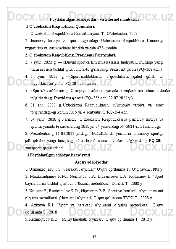 Foydalanilgan  adabiyotlar    va internet manbalari
 1.O’zbekiston Respublikasi Qonunlari.
1. O’zbekiston Respublikasi Konstitutsiyasi. T.: O’zbekiston, 2007
2. Jismoniy   tarbiya   va   sport   tugrisidagi   Uzbekiston   Respublikasi   Konuniga
uzgartirish va kushimchalar kiritish xakida 473- modda .
2. O’zbekiston Respublikasi Prezidenti Farmonlari.
3. 7 iyun.  2022 g.   —   «Davlat   sport -ta’lim  muassasalari  faoliyatini   m utlaqo yangi
tizim asosida tashkil qilish chora-to’g’risida»gi   Prezident qarori   (PQ–268-son, )
4. 6   iyun.   2022   g.   —   Sport   maktablarida   o’quvchilarni   qabul   qilish   va
tayyorlash   bo’yicha    PQ-201-son   qarori
5. « Sport   kurashlarining   Olimpiya   turlarini   yanada   rivojlantirish   chora-tadbirlari
to’g’risida»gi   Prezident qarori   (PQ–336-son, 29.07.2022 y.)
6. 21   apr.   2022   g.   Uzbekiston   Respublikasini   « Jismoniy   tarbiya   va   sport
to’g’risidagi » gi konun  2015 yil 4 sentyabr, O’RQ-394-son .
7. 24   yanv.   2020   g.   Farmoni .   O’zbekiston   Respublikasida   jismoniy   tarbiya   va
sportni yanada Prezidentining 2020 yil 24 yanvardagi PF- 5924 -son Farmoniga 
8. Prezidentning   11.04.2022   yildagi   “Mahallalarda   yoshlarni   ommaviy   sportga
jalb   qilishni   yangi   bosqichga   olib   chiqish   chora-tadbirlari   to’g’risida”gi   PQ-201 -
son qarori qabul qilindi.
  3.Foydalanilgan adabiyotlar ro’yxati
                                                Asosiy adabiyotlar
1. Usmonxo’jaev T.S. “Harakatli o’yinlar” O’quv qo’llanma T.: O’qituvchi 1992 y. 
2.   Maxkamdjanov   K.M.,   Nurmatov   F.A,   Inozemseva   L.A,   Rustamov   L   “Sport
bayramlarini tashkil qilish va o’tkazish metodikasi” Darslik T.: 2008 y. 
3. Xo’jaev P., Raximqulov K.D., Nigmanov B.B. Sport va harakatli o’yinlar va uni
o’qitish metodikasi. (Harakatli o’yinlari) O’quv qo’llanma TDPU T.: 2008 y. 
4.   Azizova   R.I.   “Sport   va   harakatli   o’yinlarni   o’qitish   metodikasi”   O’quv
qo’llanma T.: 2010 
5. Raximqulov K.D. “Milliy harakatli o’yinlari” O’quv qo’llanma T.: 2012 y. 
37