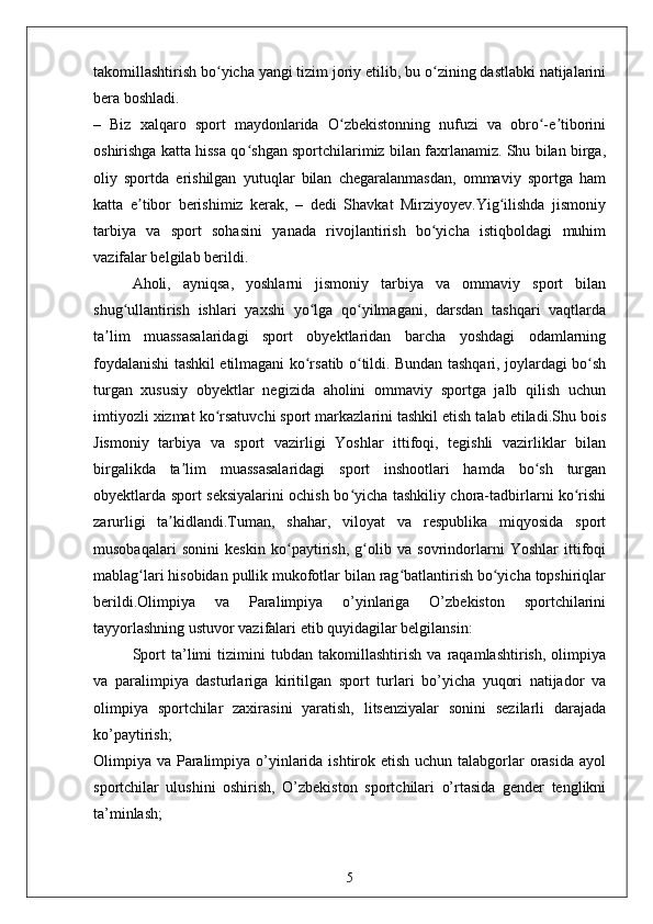 takomillashtirish bo yicha yangi tizim joriy etilib, bu o zining dastlabki natijalariniʻ ʻ
bera boshladi.
–   Biz   xalqaro   sport   maydonlarida   O zbekistonning   nufuzi   va   obro -e tiborini	
ʻ ʻ ʼ
oshirishga katta hissa qo shgan sportchilarimiz bilan faxrlanamiz. Shu bilan birga,	
ʻ
oliy   sportda   erishilgan   yutuqlar   bilan   chegaralanmasdan,   ommaviy   sportga   ham
katta   e tibor   berishimiz   kerak,   –   dedi   Shavkat   Mirziyoyev.Yig ilishda   jismoniy	
ʼ ʻ
tarbiya   va   sport   sohasini   yanada   rivojlantirish   bo yicha   istiqboldagi   muhim	
ʻ
vazifalar belgilab berildi.
Aholi,   ayniqsa,   yoshlarni   jismoniy   tarbiya   va   ommaviy   sport   bilan
shug ullantirish   ishlari   yaxshi   yo lga   qo yilmagani,   darsdan   tashqari   vaqtlarda	
ʻ ʻ ʻ
ta lim   muassasalaridagi   sport   obyektlaridan   barcha   yoshdagi   odamlarning	
ʼ
foydalanishi tashkil etilmagani ko rsatib o tildi. Bundan tashqari, joylardagi bo sh	
ʻ ʻ ʻ
turgan   xususiy   obyektlar   negizida   aholini   ommaviy   sportga   jalb   qilish   uchun
imtiyozli xizmat ko rsatuvchi sport markazlarini tashkil etish talab etiladi.Shu bois	
ʻ
Jismoniy   tarbiya   va   sport   vazirligi   Yoshlar   ittifoqi,   tegishli   vazirliklar   bilan
birgalikda   ta lim   muassasalaridagi   sport   inshootlari   hamda   bo sh   turgan	
ʼ ʻ
obyektlarda sport seksiyalarini ochish bo yicha tashkiliy chora-tadbirlarni ko rishi	
ʻ ʻ
zarurligi   ta kidlandi.Tuman,   shahar,   viloyat   va   respublika   miqyosida   sport	
ʼ
musobaqalari   sonini   keskin   ko paytirish,   g olib   va   sovrindorlarni   Yoshlar   ittifoqi	
ʻ ʻ
mablag lari hisobidan pullik mukofotlar bilan rag batlantirish bo yicha topshiriqlar	
ʻ ʻ ʻ
berildi.Olimpiya   va   Paralimpiya   o’yinlariga   O’zbekiston   sportchilarini
tayyorlashning ustuvor vazifalari etib quyidagilar belgilansin:
Sport   ta’limi   tizimini   tubdan   takomillashtirish   va   raqamlashtirish,   olimpiya
va   paralimpiya   dasturlariga   kiritilgan   sport   turlari   bo’yicha   yuqori   natijador   va
olimpiya   sportchilar   zaxirasini   yaratish,   litsenziyalar   sonini   sezilarli   darajada
ko’paytirish;
Olimpiya va Paralimpiya o’yinlarida ishtirok etish uchun talabgorlar  orasida ayol
sportchilar   ulushini   oshirish,   O’zbekiston   sportchilari   o’rtasida   gender   tenglikni
ta’minlash;
5