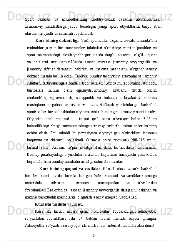 Sport   bazalari   va   inshootlarining   moddiy-texnik   bazasini   mustahkamlash,
zamonaviy   standartlarga   javob   beradigan   yangi   sport   obyektlarini   barpo   etish,
ulardan maqsadli va samarali foydalanish;
Kurs ishning dolzarbligi . Yosh sportchilar deganda avvalo umumta’lim
maktablari,oliy ta’lim muassasalari  talabalari o’rtasidagi  sport to’garaklari va
sport   maktablardagi   kichik  yoshli  guruhlarda  shug’ullanuvchi  o’g’il   -  qizlar
va   bolalarni   tushunamiz.Ularda   asosan   maxsus   jismoniy   tayyorgarlik   va
jismoniy   sifatlar   darajasini   oshirish   va   maxsus   mashqlarni   o’rgatish   asosiy
dolzarb masala bo’lib qoldi. Tabiiyki bunday tarbiyaviy jarayonlarda jismoniy
sifatlarni tarbiyalashga alohida e’tibor beriladi. Bunda murabbiyning iste’dodi,
tajribalari   muhim   o’rin   egallaydi.Jismoniy   sifatlarni   (kuch,   tezlik,
chidamlilik,   egiluvchanlik,   chaqqonlik   va   hokazo)   tarbiyalashda   maxsus
mashqlarni   o’rgatish   asosiy   o’rin   tutadi.Bo’lajak   sportchilarga     basketbol
sportida har birida beshtadan o yinchi ishtirok etadigan jamoaviy sport turidir.	
ʻ
O yindan   bosh   maqsad   —   to pni   qo l   bilan   o ynagan   holda   3,05   m	
ʻ ʻ ʻ ʻ
balandlikdagi shitga mustahkamlangan savatga tushirib, imkon qadar ko proq	
ʻ
ochko   olish.   Shu   sababli   bu   pozitsiyada   o ynaydigan   o yinchilar   jismonan	
ʻ ʻ
baquvvat   va   chidamli   bo lishadi.   O rtacha   bo yi   taxminan   200-215   sm   ni	
ʻ ʻ ʻ
tashkil   etadi.   Asosan,   to pni   savatga   slem-dank   ko rinishida   tushirishadi.
ʻ ʻ
Boshqa   pozitsiyadagi   o yinchilar,   masalan,   hujumkor   himoyachi   yoki   kichik	
ʻ
hujumchi ham bunday xarakatni amalga oshirishi mumkin
                   Kurs ishining qaqsad va vazifalar . E’tirof	
  etish	  zarurki  basketbol
har	
  bir	  sport	  turida	  ko’zda	  tutilgani  kabi     maqsad	  va   vazifalarni   amalga
oshirishda	
  xilma-xil	  jismoniy	  mashqlardan   va   o’yinlardan
foydalaniladi.Basketbolda     asosan   jismoniy   tayyorgarlik   darajasini   oshirish   va
maxsus  basketbolik  mashqlarni  o’rgatish   asosiy maqsad hisoblanadi. 
Kurs ishi   tuzilishi   va  hajmi.
Kurs   ishi   kirish,   asosiy   qism   ,   xulosalar,   foydalanilgan   adabiyotlar
ro’yxatidan   iborat.Kurs   ishi   34   betdan   iborat   matnda   bayon   qilingan.
Adabiyotlar   ro’yxati   a s o s i y , q o ’ s h i m c h a   v a     internet manbalaridan iborat .
6
