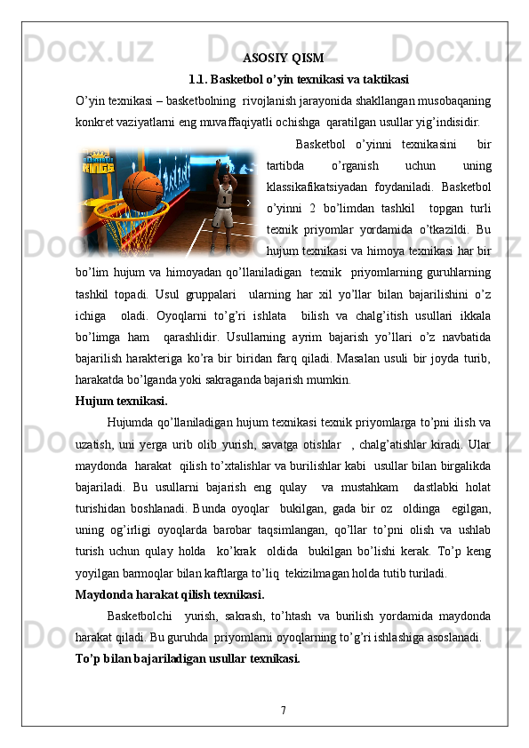 ASOSIY QISM
1.1. Basketbol o’yin texnikasi va taktikasi
O’yin texnikasi – basketbolning  rivojlanish jarayonida shakllangan musobaqaning
konkret vaziyatlarni eng muvaffaqiyatli ochishga  qaratilgan usullar yig’indisidir.
Basketbol   o’yinni   texnikasini     bir
tartibda   o’rganish   uchun   uning
klassikafikatsiyadan   foydaniladi.   Basketbol
o’yinni   2   bo’limdan   tashkil     topgan   turli
texnik   priyomlar   yordamida   o’tkazildi.   Bu
hujum texnikasi va himoya texnikasi har bir
bo’lim   hujum   va   himoyadan   qo’llaniladigan     texnik     priyomlarning   guruhlarning
tashkil   topadi.   Usul   gruppalari     ularning   har   xil   yo’llar   bilan   bajarilishini   o’z
ichiga     oladi.   Oyoqlarni   to’g’ri   ishlata     bilish   va   chalg’itish   usullari   ikkala
bo’limga   ham     qarashlidir.   Usullarning   ayrim   bajarish   yo’llari   o’z   navbatida
bajarilish   harakteriga   ko’ra   bir   biridan   farq   qiladi.   Masalan   usuli   bir   joyda   turib,
harakatda bo’lganda yoki sakraganda bajarish mumkin.
Hujum texnikasi.
Hujumda qo’llaniladigan hujum texnikasi texnik priyomlarga to’pni ilish va
uzatish,   uni   yerga   urib   olib   yurish,   savatga   otishlar     ,   chalg’atishlar   kiradi.   Ular
maydonda   harakat   qilish to’xtalishlar va burilishlar kabi   usullar bilan birgalikda
bajariladi.   Bu   usullarni   bajarish   eng   qulay     va   mustahkam     dastlabki   holat
turishidan   boshlanadi.   Bunda   oyoqlar     bukilgan,   gada   bir   oz     oldinga     egilgan,
uning   og’irligi   oyoqlarda   barobar   taqsimlangan,   qo’llar   to’pni   olish   va   ushlab
turish   uchun   qulay   holda     ko’krak     oldida     bukilgan   bo’lishi   kerak.   To’p   keng
yoyilgan barmoqlar bilan kaftlarga to’liq  tekizilmagan holda tutib turiladi.
Maydonda harakat qilish texnikasi.
Basketbolchi     yurish,   sakrash,   to’htash   va   burilish   yordamida   maydonda
harakat qiladi. Bu guruhda  priyomlarni oyoqlarning to’g’ri ishlashiga asoslanadi.
To’p bilan bajariladigan usullar texnikasi.
7
