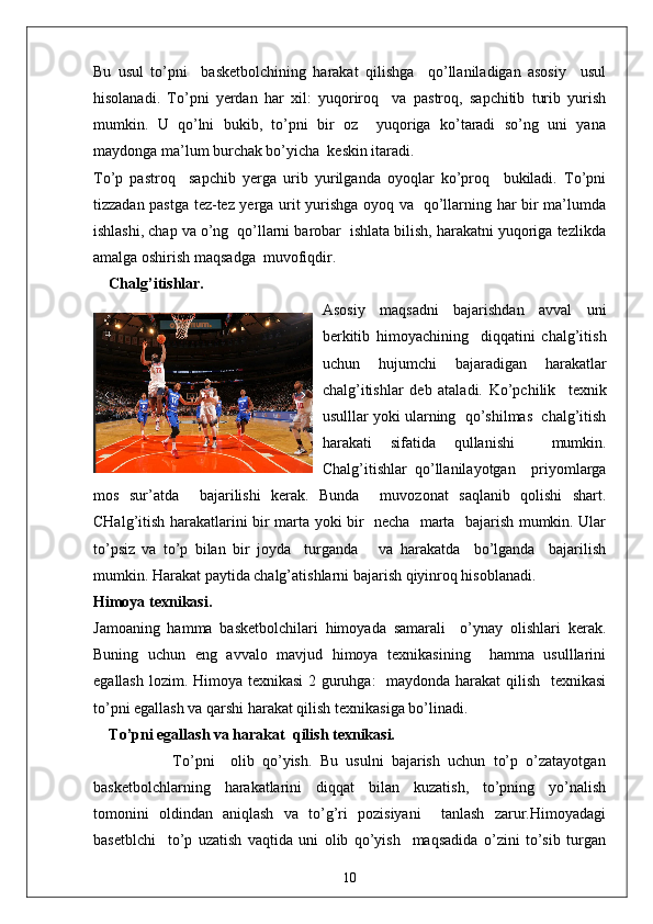Bu   usul   to’pni     basketbolchining   harakat   qilishga     qo’llaniladigan   asosiy     usul
hisolanadi.   To’pni   yerdan   har   xil:   yuqoriroq     va   pastroq,   sapchitib   turib   yurish
mumkin.   U   qo’lni   bukib,   to’pni   bir   oz     yuqoriga   ko’taradi   so’ng   uni   yana
maydonga ma’lum burchak bo’yicha  keskin itaradi.
To’p   pastroq     sapchib   yerga   urib   yurilganda   oyoqlar   ko’proq     bukiladi.   To’pni
tizzadan pastga tez-tez yerga urit yurishga oyoq va   qo’llarning har bir ma’lumda
ishlashi, chap va o’ng  qo’llarni barobar  ishlata bilish, harakatni yuqoriga tezlikda
amalga oshirish maqsadga  muvofiqdir.
Chalg’itishlar.
Asosiy   maqsadni   bajarishdan   avval   uni
berkitib   himoyachining     diqqatini   chalg’itish
uchun   hujumchi   bajaradigan   harakatlar
chalg’itishlar   deb   ataladi.   Ko’pchilik     texnik
usulllar yoki ularning  qo’shilmas  chalg’itish
harakati   sifatida   qullanishi     mumkin.
Chalg’itishlar   qo’llanilayotgan     priyomlarga
mos   sur’atda     bajarilishi   kerak.   Bunda     muvozonat   saqlanib   qolishi   shart.
CHalg’itish harakatlarini bir marta yoki bir   necha   marta   bajarish mumkin. Ular
to’psiz   va   to’p   bilan   bir   joyda     turganda       va   harakatda     bo’lganda     bajarilish
mumkin. Harakat paytida chalg’atishlarni bajarish qiyinroq hisoblanadi.
Himoya texnikasi.
Jamoaning   hamma   basketbolchilari   himoyada   samarali     o’ynay   olishlari   kerak.
Buning   uchun   eng   avvalo   mavjud   himoya   texnikasining     hamma   usulllarini
egallash lozim. Himoya texnikasi  2 guruhga:   maydonda harakat  qilish   texnikasi
to’pni egallash va qarshi harakat qilish texnikasiga bo’linadi.
To’pni egallash va harakat  qilish texnikasi.
                    To’pni     olib   qo’yish.   Bu   usulni   bajarish   uchun   to’p   o’zatayotgan
basketbolchlarning   harakatlarini   diqqat   bilan   kuzatish,   to’pning   yo’nalish
tomonini   oldindan   aniqlash   va   to’g’ri   pozisiyani     tanlash   zarur.Himoyadagi
basetblchi     to’p   uzatish   vaqtida   uni   olib   qo’yish     maqsadida   o’zini   to’sib   turgan
10