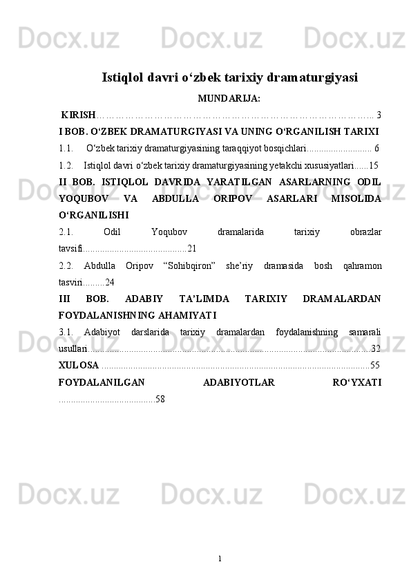 Istiqlol davri o‘zbek tarixiy dramaturgiyasi
MUNDARIJA:
  KIRISH …………………………………………………………………………... 3
I BOB. O‘ZBEK DRAMATURGIYASI VA UNING O‘RGANILISH TARIXI  
1.1.  O‘zbek tarixiy dramaturgiyasining taraqqiyot bosqichlari........................... 6
1.2. Istiqlol davri o‘zbek tarixiy dramaturgiyasining yetakchi xususiyatlari......15  
II   BOB.   ISTIQLOL   DAVRIDA   YARATILGAN   ASARLARNING   ODIL
YOQUBOV   VA   ABDULLA   ORIPOV   ASARLARI   MISOLIDA
O‘RGANILISHI  
2.1.   Odil   Yoqubov   dramalarida   tarixiy   obrazlar
tavsifi...........................................21 
2.2.   Abdulla   Oripov   “Sohibqiron”   she’riy   dramasida   bosh   qahramon
tasviri.........24
III   BOB.   ADABIY   TA’LIMDA   TARIXIY   DRAMALARDAN
FOYDALANISHNING AHAMIYATI  
3.1.   Adabiyot   darslarida   tarixiy   dramalardan   foydalanishning   samarali
usullari .....................................................................................................................32
XULOSA   ...............................................................................................................55
FOYDALANILGAN   ADABIYOTLAR   RO‘YXATI
........................................58  
                                                 
1 