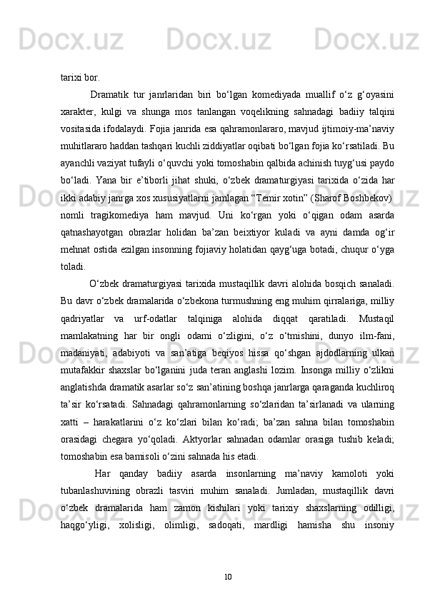tarixi bor.    
      Dramatik   tur   janrlaridan   biri   bo‘lgan   komediyada   muallif   o‘z   g‘oyasini
xarakter,   kulgi   va   shunga   mos   tanlangan   voqelikning   sahnadagi   badiiy   talqini
vositasida ifodalaydi. Fojia janrida esa qahramonlararo, mavjud ijtimoiy-ma’naviy
muhitlararo haddan tashqari kuchli ziddiyatlar oqibati bo‘lgan fojia ko‘rsatiladi. Bu
ayanchli vaziyat tufayli o‘quvchi yoki tomoshabin qalbida achinish tuyg‘usi paydo
bo‘ladi.   Yana   bir   e’tiborli   jihat   shuki,   o‘zbek   dramaturgiyasi   tarixida   o‘zida   har
ikki adabiy janrga xos xususiyatlarni jamlagan “Temir xotin” (Sharof Boshbekov)  
nomli   tragikomediya   ham   mavjud.   Uni   ko‘rgan   yoki   o‘qigan   odam   asarda
qatnashayotgan   obrazlar   holidan   ba’zan   beixtiyor   kuladi   va   ayni   damda   og‘ir
mehnat ostida ezilgan insonning fojiaviy holatidan qayg‘uga botadi, chuqur o‘yga
toladi.  
      O‘zbek dramaturgiyasi  tarixida mustaqillik davri  alohida bosqich sanaladi.
Bu davr o‘zbek dramalarida o‘zbekona turmushning eng muhim qirralariga, milliy
qadriyatlar   va   urf-odatlar   talqiniga   alohida   diqqat   qaratiladi.   Mustaqil
mamlakatning   har   bir   ongli   odami   o‘zligini,   o‘z   o‘tmishini,   dunyo   ilm-fani,
madaniyati,   adabiyoti   va   san’atiga   beqiyos   hissa   qo‘shgan   ajdodlarning   ulkan
mutafakkir   shaxslar   bo‘lganini   juda   teran   anglashi   lozim.   Insonga   milliy   o‘zlikni
anglatishda dramatik asarlar so‘z san’atining boshqa janrlarga qaraganda kuchliroq
ta’sir   ko‘rsatadi.   Sahnadagi   qahramonlarning   so‘zlaridan   ta’sirlanadi   va   ularning
xatti   –   harakatlarini   o‘z   ko‘zlari   bilan   ko‘radi;   ba’zan   sahna   bilan   tomoshabin
orasidagi   chegara   yo‘qoladi.   Aktyorlar   sahnadan   odamlar   orasiga   tushib   keladi;
tomoshabin esa bamisoli o‘zini sahnada his etadi.  
      Har   qanday   badiiy   asarda   insonlarning   ma’naviy   kamoloti   yoki
tubanlashuvining   obrazli   tasviri   muhim   sanaladi.   Jumladan,   mustaqillik   davri
o‘zbek   dramalarida   ham   zamon   kishilari   yoki   tarixiy   shaxslarning   odilligi,
haqgo‘yligi,   xolisligi,   olimligi,   sadoqati,   mardligi   hamisha   shu   insoniy
10 