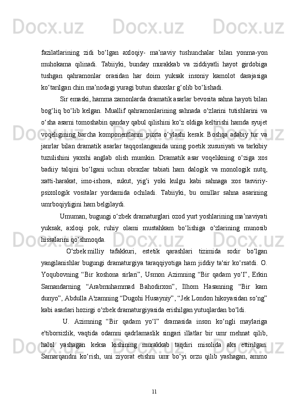 fazilatlarining   zidi   bo‘lgan   axloqiy-   ma’naviy   tushunchalar   bilan   yonma-yon
muhokama   qilinadi.   Tabiiyki,   bunday   murakkab   va   ziddiyatli   hayot   girdobiga
tushgan   qahramonlar   orasidan   har   doim   yuksak   insoniy   kamolot   darajasiga
ko‘tarilgan chin ma’nodagi yuragi butun shaxslar g‘olib bo‘lishadi.    
      Sir emaski, hamma zamonlarda dramatik asarlar bevosita sahna hayoti bilan
bog‘liq   bo‘lib   kelgan.   Muallif   qahramonlarining   sahnada   o‘zlarini   tutishlarini   va
o‘sha asarni tomoshabin qanday qabul qilishini ko‘z oldiga keltirishi hamda syujet
voqeligining   barcha   komponentlarini   puxta   o‘ylashi   kerak.   Boshqa   adabiy   tur   va
janrlar   bilan  dramatik asarlar   taqqoslanganida  uning  poetik xususiyati   va tarkibiy
tuzulishini   yaxshi   anglab   olish   mumkin.   Dramatik   asar   voqelikning   o‘ziga   xos
badiiy   talqini   bo‘lgani   uchun   obrazlar   tabiati   ham   dalogik   va   monologik   nutq,
xatti-harakat,   imo-ishora,   sukut,   yig‘i   yoki   kulgu   kabi   sahnaga   xos   tasviriy-
psixologik   vositalar   yordamida   ochiladi.   Tabiiyki,   bu   omillar   sahna   asarining
umrboqiyligini ham belgilaydi.  
     Umuman, bugungi o‘zbek dramaturglari ozod yurt yoshlarining ma’naviyati
yuksak,   axloqi   pok,   ruhiy   olami   mustahkam   bo‘lishiga   o‘zlarining   munosib
hissalarini qo‘shmoqda.                
        O‘zbek   milliy   tafakkuri,   estetik   qarashlari   tizimida   sodir   bo‘lgan
yangilanishlar   bugungi   dramaturgiya   taraqqiyotiga   ham   jiddiy   ta'sir   ko‘rsatdi.   O.
Yoqubovning   “Bir   koshona   sirlari”,   Usmon   Azimning   “Bir   qadam   yo‘l”,   Erkin
Samandarning   “Arabmuhammad   Bahodirxon”,   Ilhom   Hasanning   “Bir   kam
dunyo”, Abdulla A'zamning “Dugohi Husayniy”, “Jek London hikoyasidan so‘ng”
kabi asarlari hozirgi o‘zbek dramaturgiyasida erishilgan yutuqlardan bo‘ldi.  
      U.   Azimning   “Bir   qadam   yo‘l”   dramasida   inson   ko‘ngli   maylariga
e'tiborsizlik,   vaqtida   odamni   qadrlamaslik   singari   illatlar   bir   umr   mehnat   qilib,
halol   yashagan   keksa   kishining   murakkab   taqdiri   misolida   aks   ettirilgan.
Samarqandni   ko‘rish,   uni   ziyorat   etishni   umr   bo‘yi   orzu   qilib   yashagan,   ammo
11 