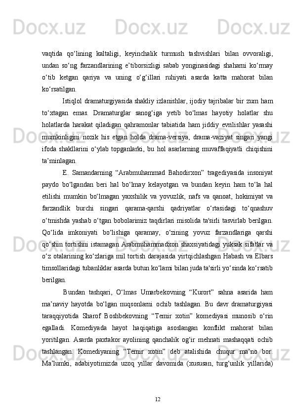vaqtida   qo‘lining   kaltaligi,   keyinchalik   turmush   tashvishlari   bilan   ovvoraligi,
undan   so‘ng   farzandlarining   e’tiborsizligi   sabab   yonginasidagi   shaharni   ko‘rmay
o‘tib   ketgan   qariya   va   uning   o‘g‘illari   ruhiyati   asarda   katta   mahorat   bilan
ko‘rsatilgan.  
      Istiqlol   dramaturgiyasida   shakliy   izlanishlar,   ijodiy   tajribalar   bir   zum   ham
to‘xtagan   emas.   Dramaturglar   sanog‘iga   yetib   bo‘lmas   hayotiy   holatlar   shu
holatlarda   harakat   qiladigan   qahramonlar   tabiatida   ham   jiddiy   evrilishlar   yasashi
mumkinligini   nozik   his   etgan   holda   drama-versiya,   drama-vaziyat   singari   yangi
ifoda   shakllarini   o‘ylab   topganlarki,   bu   hol   asarlarning   muvaffaqiyatli   chiqishini
ta’minlagan.  
      E.   Samandarning   “Arabmuhammad   Bahodirxon”   tragediyasida   insoniyat
paydo   bo‘lgandan   beri   hal   bo‘lmay   kelayotgan   va   bundan   keyin   ham   to‘la   hal
etilishi   mumkin   bo‘lmagan   yaxshilik   va   yovuzlik,   nafs   va   qanoat,   hokimiyat   va
farzandlik   burchi   singari   qarama-qarshi   qadriyatlar   o‘rtasidagi   to‘qnashuv
o‘tmishda yashab o‘tgan bobolarimiz taqdirlari misolida ta'sirli  tasvirlab berilgan.
Qo‘lida   imkoniyati   bo‘lishiga   qaramay,   o‘zining   yovuz   farzandlariga   qarshi
qo‘shin   tortishni   istamagan   Arabmuhammadxon   shaxsiyatidagi   yuksak   sifatlar   va
o‘z otalarining ko‘zlariga mil tortish darajasida  yirtqichlashgan  Habash va Elbars
timsollaridagi tubanliklar asarda butun ko‘lami bilan juda ta'sirli yo‘sinda ko‘rsatib
berilgan.  
      Bundan   tashqari,   O‘lmas   Umarbekovning   “Kurort”   sahna   asarida   ham
ma’naviy   hayotda   bo‘lgan   nuqsonlarni   ochib   tashlagan.   Bu   davr   dramaturgiyasi
taraqqiyotida   Sharof   Boshbekovning   “Temir   xotin”   komediyasi   munosib   o‘rin
egalladi.   Komediyada   hayot   haqiqatiga   asoslangan   konflikt   mahorat   bilan
yoritilgan.   Asarda   paxtakor   ayolining   qanchalik   og‘ir   mehnati   mashaqqati   ochib
tashlangan.   Komediyaning   “Temir   xotin”   deb   atalishida   chuqur   ma’no   bor.
Ma’lumki,   adabiyotimizda   uzoq   yillar   davomida   (xususan,   turg‘unlik   yillarida)
12 