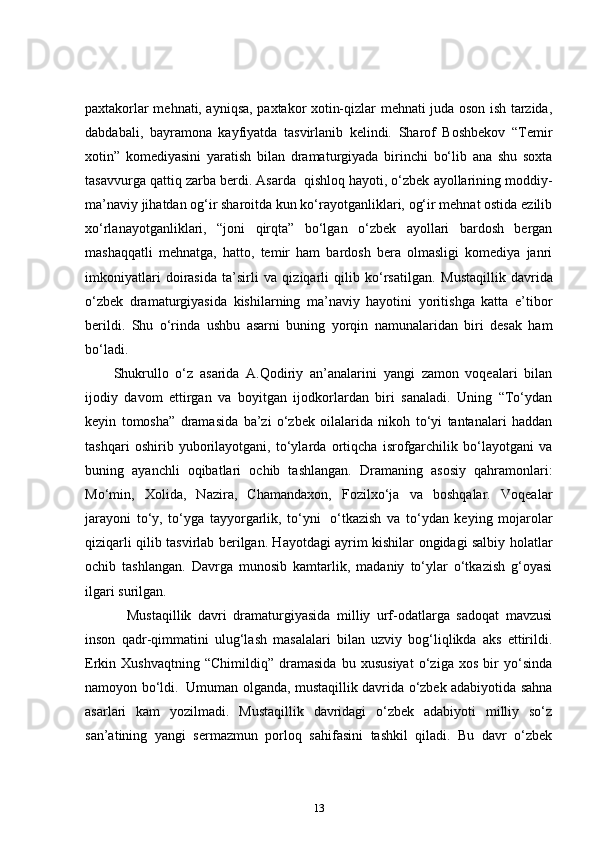 paxtakorlar mehnati, ayniqsa, paxtakor xotin-qizlar mehnati juda oson ish tarzida,
dabdabali,   bayramona   kayfiyatda   tasvirlanib   kelindi.   Sharof   Boshbekov   “Temir
xotin”   komediyasini   yaratish   bilan   dramaturgiyada   birinchi   bo‘lib   ana   shu   soxta
tasavvurga qattiq zarba berdi. Asarda    qishloq hayoti, o‘zbek ayollarining moddiy-
ma’naviy jihatdan og‘ir sharoitda kun ko‘rayotganliklari, og‘ir mehnat ostida ezilib
xo‘rlanayotganliklari,   “joni   qirqta”   bo‘lgan   o‘zbek   ayollari   bardosh   bergan
mashaqqatli   mehnatga,   hatto,   temir   ham   bardosh   bera   olmasligi   komediya   janri
imkoniyatlari   doirasida   ta’sirli   va   qiziqarli   qilib   ko‘rsatilgan.   Mustaqillik   davrida
o‘zbek   dramaturgiyasida   kishilarning   ma’naviy   hayotini   yoritishga   katta   e’tibor
berildi.   Shu   o‘rinda   ushbu   asarni   buning   yorqin   namunalaridan   biri   desak   ham
bo‘ladi.    
Shukrullo   o‘z   asarida   A.Qodiriy   an’analarini   yangi   zamon   voqealari   bilan
ijodiy   davom   ettirgan   va   boyitgan   ijodkorlardan   biri   sanaladi.   Uning   “To‘ydan
keyin   tomosha”   dramasida   ba’zi   o‘zbek   oilalarida   nikoh   to‘yi   tantanalari   haddan
tashqari   oshirib   yuborilayotgani,   to‘ylarda   ortiqcha   isrofgarchilik   bo‘layotgani   va
buning   ayanchli   oqibatlari   ochib   tashlangan.   Dramaning   asosiy   qahramonlari:
Mo‘min,   Xolida,   Nazira,   Chamandaxon,   Fozilxo‘ja   va   boshqalar.   Voqealar
jarayoni   to‘y,   to‘yga   tayyorgarlik,   to‘yni     o‘tkazish   va   to‘ydan   keying   mojarolar
qiziqarli qilib tasvirlab berilgan. Hayotdagi ayrim kishilar ongidagi salbiy holatlar
ochib   tashlangan.   Davrga   munosib   kamtarlik,   madaniy   to‘ylar   o‘tkazish   g‘oyasi
ilgari surilgan.    
      Mustaqillik   davri   dramaturgiyasida   milliy   urf-odatlarga   sadoqat   mavzusi
inson   qadr-qimmatini   ulug‘lash   masalalari   bilan   uzviy   bog‘liqlikda   aks   ettirildi.
Erkin   Xushvaqtning   “Chimildiq”   dramasida   bu   xususiyat   o‘ziga   xos   bir   yo‘sinda
namoyon bo‘ldi.     Umuman olganda, mustaqillik davrida o‘zbek adabiyotida sahna
asarlari   kam   yozilmadi.   Mustaqillik   davridagi   o‘zbek   adabiyoti   milliy   so‘z
san’atining   yangi   sermazmun   porloq   sahifasini   tashkil   qiladi.   Bu   davr   o‘zbek
13 