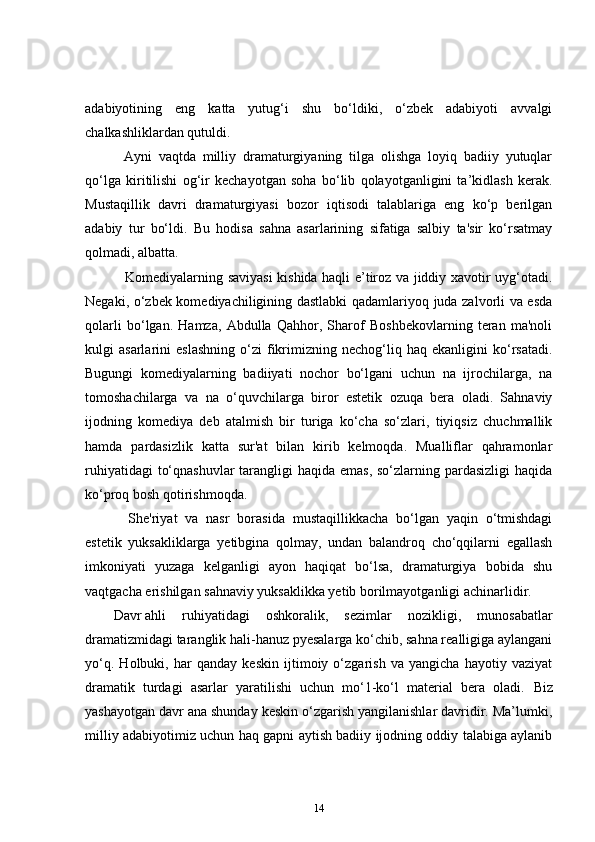 adabiyotining   eng   katta   yutug‘i   shu   bo‘ldiki,   o‘zbek   adabiyoti   avvalgi
chalkashliklardan qutuldi.    
    Ayni   vaqtda   milliy   dramaturgiyaning   tilga   olishga   loyiq   badiiy   yutuqlar
qo‘lga   kiritilishi   og‘ir   kechayotgan   soha   bo‘lib   qolayotganligini   ta’kidlash   kerak.
Mustaqillik   davri   dramaturgiyasi   bozor   iqtisodi   talablariga   eng   ko‘p   berilgan
adabiy   tur   bo‘ldi.   Bu   hodisa   sahna   asarlarining   sifatiga   salbiy   ta'sir   ko‘rsatmay
qolmadi, albatta.  
      Komediyalarning saviyasi kishida haqli e’tiroz va jiddiy xavotir uyg‘otadi.
Negaki, o‘zbek komediyachiligining dastlabki  qadamlariyoq juda zalvorli va esda
qolarli   bo‘lgan.   Hamza,   Abdulla   Qahhor,   Sharof   Boshbekovlarning   teran   ma'noli
kulgi   asarlarini   eslashning   o‘zi   fikrimizning   nechog‘liq  haq   ekanligini   ko‘rsatadi.
Bugungi   komediyalarning   badiiyati   nochor   bo‘lgani   uchun   na   ijrochilarga,   na
tomoshachilarga   va   na   o‘quvchilarga   biror   estetik   ozuqa   bera   oladi.   Sahnaviy
ijodning   komediya   deb   atalmish   bir   turiga   ko‘cha   so‘zlari,   tiyiqsiz   chuchmallik
hamda   pardasizlik   katta   sur'at   bilan   kirib   kelmoqda.   Mualliflar   qahramonlar
ruhiyatidagi  to‘qnashuvlar  tarangligi haqida emas, so‘zlarning pardasizligi  haqida
ko‘proq bosh qotirishmoqda.  
      She'riyat   va   nasr   borasida   mustaqillikkacha   bo‘lgan   yaqin   o‘tmishdagi
estetik   yuksakliklarga   yetibgina   qolmay,   undan   balandroq   cho‘qqilarni   egallash
imkoniyati   yuzaga   kelganligi   ayon   haqiqat   bo‘lsa,   dramaturgiya   bobida   shu
vaqtgacha erishilgan sahnaviy yuksaklikka yetib borilmayotganligi achinarlidir.  
Davr   ahli   ruhiyatidagi   oshkoralik,   sezimlar   nozikligi,   munosabatlar
dramatizmidagi taranglik hali-hanuz pyesalarga ko‘chib, sahna realligiga aylangani
yo‘q.   Holbuki,   har   qanday   keskin   ijtimoiy   o‘zgarish   va   yangicha   hayotiy   vaziyat
dramatik   turdagi   asarlar   yaratilishi   uchun   mo‘1-ko‘l   material   bera   oladi.   Biz
yashayotgan davr ana shunday keskin o‘zgarish yangilanishlar davridir. Ma’lumki,
milliy adabiyotimiz uchun haq gapni aytish badiiy ijodning oddiy talabiga aylanib
14 