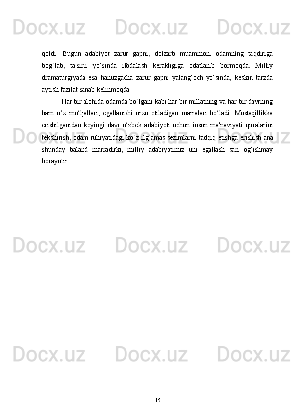 qoldi.   Bugun   adabiyot   zarur   gapni,   dolzarb   muammoni   odamning   taqdiriga
bog‘lab,   ta'sirli   yo‘sinda   ifodalash   kerakligiga   odatlanib   bormoqda.   Milliy
dramaturgiyada   esa   hanuzgacha   zarur   gapni   yalang‘och   yo‘sinda,   keskin   tarzda
aytish fazilat sanab kelinmoqda.  
      Har bir alohida odamda bo‘lgani kabi har bir millatning va har bir davrning
ham   o‘z   mo‘ljallari,   egallanishi   orzu   etiladigan   marralari   bo‘ladi.   Mustaqillikka
erishilganidan   keyingi   davr   o‘zbek   adabiyoti   uchun   inson   ma'naviyati   qirralarini
tekshirish, odam  ruhiyatidagi ko‘z ilg‘amas sezimlarni  tadqiq etishga erishish   ana
shunday   baland   marradirki,   milliy   adabiyotimiz   uni   egallash   sari   og‘ishmay
borayotir.        
15 