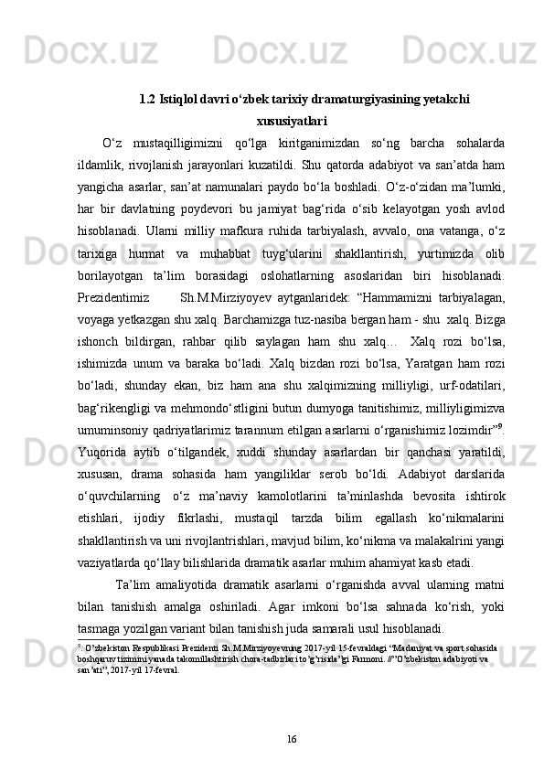 1.2 Istiqlol davri o‘zbek tarixiy dramaturgiyasining yetakchi
xususiyatlari
O‘z   mustaqilligimizni   qo‘lga   kiritganimizdan   so‘ng   barcha   sohalarda
ildamlik,   rivojlanish   jarayonlari   kuzatildi.   Shu   qatorda   adabiyot   va   san’atda   ham
yangicha   asarlar,  san’at   namunalari   paydo   bo‘la  boshladi.   O‘z-o‘zidan   ma’lumki,
har   bir   davlatning   poydevori   bu   jamiyat   bag‘rida   o‘sib   kelayotgan   yosh   avlod
hisoblanadi.   Ularni   milliy   mafkura   ruhida   tarbiyalash,   avvalo,   ona   vatanga,   o‘z
tarixiga   hurmat   va   muhabbat   tuyg‘ularini   shakllantirish,   yurtimizda   olib
borilayotgan   ta’lim   borasidagi   oslohatlarning   asoslaridan   biri   hisoblanadi.
Prezidentimiz           Sh.M.Mirziyoyev   aytganlaridek:   “Hammamizni   tarbiyalagan,
voyaga yetkazgan shu xalq.  Barchamizga tuz-nasiba bergan ham - shu    xalq. Bizga
ishonch   bildirgan,   rahbar   qilib   saylagan   ham   shu   xalq…     Xalq   rozi   bo‘lsa,
ishimizda   unum   va   baraka   bo‘ladi.   Xalq   bizdan   rozi   bo‘lsa,   Yaratgan   ham   rozi
bo‘ladi,   shunday   ekan,   biz   ham   ana   shu   xalqimizning   milliyligi,   urf-odatilari,
bag‘rikengligi va mehmondo‘stligini butun dumyoga tanitishimiz, milliyligimizva
umuminsoniy qadriyatlarimiz tarannum etilgan asarlarni o‘rganishimiz lozimdir” 9
.
Yuqorida   aytib   o‘tilgandek,   xuddi   shunday   asarlardan   bir   qanchasi   yaratildi,
xususan,   drama   sohasida   ham   yangiliklar   serob   bo‘ldi.   Adabiyot   darslarida
o‘quvchilarning     o‘z   ma’naviy   kamolotlarini   ta’minlashda   bevosita   ishtirok
etishlari,   ijodiy   fikrlashi,   mustaqil   tarzda   bilim   egallash   ko‘nikmalarini
shakllantirish va uni rivojlantrishlari, mavjud bilim, ko‘nikma va malakalrini yangi
vaziyatlarda qo‘llay bilishlarida dramatik asarlar muhim ahamiyat kasb etadi.  
      Ta’lim   amaliyotida   dramatik   asarlarni   o‘rganishda   avval   ularning   matni
bilan   tanishish   amalga   oshiriladi.   Agar   imkoni   bo‘lsa   sahnada   ko‘rish,   yoki
tasmaga yozilgan variant bilan tanishish juda samarali usul hisoblanadi.    
9
.  O ’ zbekiston   Respublikasi   Prezidenti   Sh . M . Mirziyoyevning  2017- yil  15- fevraldagi  “ Madaniyat   va   sport   sohasida  
boshqaruv   tizimini   yanada   takomillashtirish   chora - tadbirlari   to ’ g ’ risida ” gi   Farmoni . //” O ’ zbekiston   adabiyoti   va  
san ’ ati ”, 2017- yil  17- fevral .
16