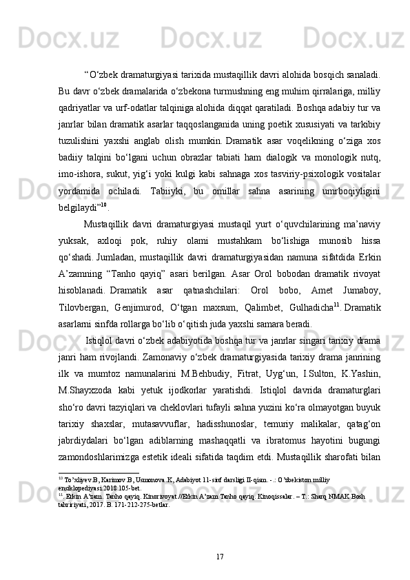      “ O‘zbek dramaturgiyasi tarixida mustaqillik davri alohida bosqich sanaladi.
Bu davr o‘zbek dramalarida o‘zbekona turmushning eng muhim qirralariga, milliy
qadriyatlar va urf-odatlar talqiniga alohida diqqat qaratiladi. Boshqa adabiy tur va
janrlar   bilan  dramatik asarlar   taqqoslanganida  uning  poetik xususiyati   va tarkibiy
tuzulishini   yaxshi   anglab   olish   mumkin.   Dramatik   asar   voqelikning   o‘ziga   xos
badiiy   talqini   bo‘lgani   uchun   obrazlar   tabiati   ham   dialogik   va   monologik   nutq,
imo-ishora,   sukut,   yig‘i   yoki   kulgi   kabi   sahnaga   xos   tasviriy-psixologik   vositalar
yordamida   ochiladi.   Tabiiyki,   bu   omillar   sahna   asarining   umrboqiyligini
belgilaydi” 10
.  
    Mustaqillik   davri   dramaturgiyasi   mustaqil   yurt   o‘quvchilarining   ma’naviy
yuksak,   axloqi   pok,   ruhiy   olami   mustahkam   bo‘lishiga   munosib   hissa
qo‘shadi.   Jumladan,   mustaqillik   davri   dramaturgiyasidan   namuna   sifatdida   Erkin
A’zamning   “Tanho   qayiq”   asari   berilgan.   Asar   Orol   bobodan   dramatik   rivoyat
hisoblanadi.     Dramatik   asar   qatnashchilari:   Orol   bobo,   Amet   Jumaboy,
Tilovbergan,   Genjimurod,   O‘tgan   maxsum,   Qalimbet,   Gulhadicha 11
.   Dramatik
asarlarni sinfda rollarga bo‘lib o‘qitish juda yaxshi samara beradi.    
      Istiqlol davri o‘zbek adabiyotida boshqa tur va janrlar singari tarixiy drama
janri  ham rivojlandi. Zamonaviy o‘zbek dramaturgiyasida tarixiy drama janrining
ilk   va   mumtoz   namunalarini   M.Behbudiy,   Fitrat,   Uyg‘un,   I.Sulton,   K.Yashin,
M.Shayxzoda   kabi   yetuk   ijodkorlar   yaratishdi.   Istiqlol   davrida   dramaturglari
sho‘ro davri tazyiqlari va cheklovlari tufayli sahna yuzini ko‘ra olmayotgan buyuk
tarixiy   shaxslar,   mutasavvuflar,   hadisshunoslar,   temuriy   malikalar,   qatag‘on
jabrdiydalari   bo‘lgan   adiblarning   mashaqqatli   va   ibratomus   hayotini   bugungi
zamondoshlarimizga estetik ideali sifatida taqdim etdi. Mustaqillik sharofati bilan
10
  To ’ xliyev . B ,  Karimov . B ,  Usmonova . K ,  Adabiyot  11- sinf   darsligi   II - qism . -.:  O ’ zbekiston   milliy  
ensiklopediyasi .2018.105- bet .
11
. Erkin A’zam. Tanho qayiq. Kinorivoyat.//Erkin A’zam Tanho qayiq. Kinoqissalar. – T.: Sharq NMAK Bosh 
tahririyati, 2017. B. 171-212-275-betlar. 
17 