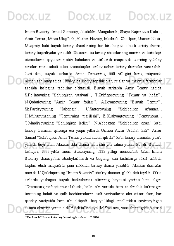Imom Buxoriy, Ismoil Somoniy, Jaloliddin Manguberdi, Shayx Najmiddin Kubro,
Amir Temur, Mirzo Ulug‘bek, Alisher Navoiy, Mashrab, Cho‘lpon, Usmon Nosir,
Muqimiy   kabi   buyuk   tarixiy   shaxslarning   har   biri   haqida   o‘nlab   tarixiy   drama,
tarixiy tragediyalar yaratildi. Xususan, bu tarixiy shaxslarning nomini va tarixdagi
xizmatlarini   qaytadan   ijobiy   baholash   va   tiriltirish   maqsadida   ularning   yubiley
sanalari   munosabati   bilan   dramaturglar   tanlov   uchun   tarixiy   dramalar   yaratishdi.
Jumladan,   buyuk   sarkarda   Amir   Temurning   660   yilligini   keng   miqyosda
nishonlash   maqsadida   1996-yilda   ijodiy   topshiriqlar,   rejalar   va   maxsus   farmonlar
asosida   ko‘pgina   tadbirlar   o‘tkazildi.   Buyuk   sarkarda   Amir   Temur   haqida
S.Po‘latovning   “Sohibqiron   vasiyati’’,   T.Zulfiqorovning   “Temur   va   hofiz’’,
N.Qobulovning   “Amir   Temur   fojiasi’’,   A.Ikromovning   “Buyuk   Temur’’,
Sh.Pardayevning   “Jahongir”,   U.Sattorovning   “Sohibqiron   afsonasi”,
H.Muhammadning   “Temurning   tug‘ilishi”,   E.Xushvaqtovning   “Temurnoma”,
T.Mardiyevaning   “Sohibqiron   kelini”,   N.Abbosxon   “Sohibqiron   onasi”   kabi
tarixiy   dramalar   qatoriga   esa   yaqin   yillarda   Usmon   Azim   “Adolat   fasli”,   Asror
Samad “Sohibqiron Amir Temur yoxud adolat qilichi” kabi tarixiy dramalar yozib
yanada   boyitdilar.   Mazkur   ikki   drama   ham   shu   yili   sahna   yuzini   ko‘rdi.   Bundan
tashqari,   1999-yilda   Imom   Buxoriyning   1225   yilligi   munosabati   bilan   Imom
Buxoriy   shaxsiyatini   abadiylashtirish   va   bugungi   kun   kishilariga   ideal   sifatida
taqdim   etish   maqsadida   jami   sakkizta   tarixiy   drama   yaratildi.   Mazkur   dramalar
orasida U.Qo‘chqorning “Imom Buxoriy” she’riy dramasi g‘olib deb topildi. O‘rta
asrlarda   yashagan   buyuk   hadisshunos   olimning   hayotini   yoritib   bera   olgan
“Dramaturg   nafaqat   musofirlikda,   balki   o‘z   yurtida   ham   ro‘shnolik   ko‘rmagan
insonning   holati   va   qalb   kechinmalarini   turli   vaziyatlarda   aks   ettirar   ekan,   har
qanday   vaziyatda   ham   o‘z   e’tiqodi,   haq   yo‘lidagi   amallaridan   qaytmaydigan
alloma obrazini yarata oldi” 12
  deb ta’kidlaydi M.Fozilova, yana shuningdek,Ahmad
12
  Fazilova.M Usmon Azimning dramaturgik mahorati. T. 2016
18 