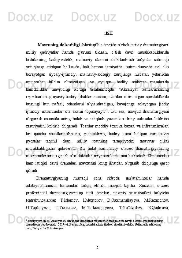 KIRISH
      Mavzuning dolzarbligi . Mustaqillik davrida o‘zbek tarixiy dramaturgiyasi
milliy   qadriyatlar   hamda   g‘ururni   tiklash,   o‘tish   davri   murakkabliklarida
kishilarning   badiiy-estetik,   ma’naviy   olamini   shakllantirish   bo‘yicha   salmoqli
yutuqlarga   erishgan   bo‘lsa-da,   hali   hamon   jamiyatda,   butun   dunyoda   avj   olib
borayotgan   siyosiy-ijtimoiy,   ma’naviy-axloqiy   xurujlarga   nisbatan   yetarlicha
munosabat   bildira   olmayotgani   va   ayniqsa,   badiiy   mahorat   masalasida
kamchiliklar   mavjudligi   ko‘zga   tashlanmoqda.   “Aksariyat   teatrlarimizning
repertuarlari   g‘oyaviy-badiiy   jihatdan   nochor,   ulardan   o‘rin   olgan   spektakllarda
bugungi   kun   nafasi,   odamlarni   o‘ylantiradigan,   hayajonga   solayotgan   jiddiy
ijtimoiy   muammolar   o‘z   aksini   topmayapti” 1
.   Bu   esa,   mavjud   dramaturgiyani
o‘rganish   asnosida   uning   holati   va   istiqboli   yuzasidan   ilmiy   xulosalar   bildirish
zaruriyatini   keltirib   chiqaradi.   Teatrlar   moddiy   texnika   bazasi   va   infratuzilmalari
bir   qancha   shakllantirilmasin,   spektaklning   badiiy   asosi   bo‘lgan   zamonaviy
pyesalar   taqchil   ekan,   milliy   teatrning   taraqqiyotini   tasavvur   qilish
murakkabligicha   qolaveradi.   Bu   holat   zamonaviy   o‘zbek   dramaturgiyasining
muammolarini o‘rganish o‘ta dolzarb ilmiy masala ekanini ko‘rsatadi. Shu boisdan
ham   istiqlol   davri   dramalari   mavzusini   keng   jihatdan   o‘rganib   chiqishga   qaror
qilindi.    
    Dramaturgiyaning   mustaqil   soha   sifatida   san’atshunoslar   hamda
adabiyotshunoslar   tomonidan   tadqiq   etilishi   mavjud   tajriba.   Xususan,   o‘zbek
professional   dramaturgiyasining   turli   davrlari,   nazariy   xususiyatlari   bo‘yicha
teatrshunoslardan   T.Islomov,   I.Muxtorov,   D.Raxmatullayeva,   M.Raxmonov,
O.Tojiboyeva,   T.Tursunov,   M.To‘laxo‘jayeva,   T.Yo‘ldashev,   S.Qodirova,
1
. Mirziyoyev.Sh.M. Adabiyot va san’at, ma’daniyatni rivojlantirish-xalqimiz ma’naviy olamini yuksaltirishning 
mustahkam poydevoridir. 2017-yil,3-avgustdagi mamlakatimiz ijodkor ziyolilari vakillari bilan uchrashuvdagi 
nutqi,Xalq so’zi.2017.4-avgust 
2 