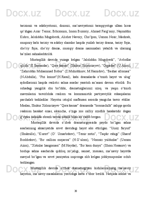 tariximiz   va   adabiyotimiz,   dinimiz,   ma’naviyatimiz   taraqqiyotiga   ulkan   hissa
qo‘shgan  Amir   Temur,  Bibixonim,  Imom  Buxoriy,  Ahmad  Farg‘oniy,  Najmiddin
Kubro, Jaloliddin Mnguberdi, Alisher Navoiy, Cho‘lpon, Usmon Nosir, Mashrab,
muqimiy kabi tarixiy va adabiy shaxslar  haqida yuzlab tarixy drama, tarixy fojia,
she’riy   fojia,   she’riy   drama,   musiqiy   drama   namunalari   yataildi   va   ularning
ba’zilari sahnalashtirildi.  
      Mustaqillik   davrida   yuzaga   kelgan   “Jaloliddin   Mnguberdi”,   “Avlodlar
qilichi”(E.Samandar), “Qora kamar” (Shukur Xolmirzayev), “Oqpadar” (U.Azim),
“Zahiriddin Muhammad  Bobur” (Z.Muhiddinov, M.Hamidov), “Bashar  allomasi”
(N.Abdulla),   “Piri   koinot”(H.Rasul),   kabi   dramalarda   o‘tmish   hayot   va   ulug‘
ajdodlarimiz   haqida   realistic   sahna   asarlar   yaratish   an’anasi   davom   ettirildi.   Bu
sohadagi   yangilik   shu   bo‘ldiki,   dramaturglarimiz   uzoq     va   yaqin   o‘tmish
mavzularini   tasvirlshda   realism   va   kommunistik   partiyaviylik   eskanjalarini
parchalab   tashladilar.   Hayotni   istiqlol   mafkurasi   asosida   yangicha   tasvir   etdilar.
Maslan, Shukur Xolmirzayev “Qora kamar” dramasida “bosmachilk” xalqqa qarshi
reaksion   harakat   emas,   aksincha,   o‘ziga   xos   milliy   ozodlik   harakatidir   degan
g‘oyani sahnada obrazli tarzda ustalik bilan ko‘rsatib bergan.      
      Mustaqillik   davrida   o‘zbek   dramaturgiyasida   paydo   bo‘lgan   sahna
asarlarining   aksariyatida   sovet   davridagi   hayot   aks   ettirilgan.     “Unsiz   faryod”
(Shukrullo),   “Kurort”   (O‘.   Umarbekov),   “Temir   xotin”,   “Taqdir   eshigi”   (Sharof
Boshbekov),   “Bir   million   mojarosi”   (H.G‘ulom),   “Nomsiz   yulduzlar”   (Usmon
Azim), “Xotinlar  hangomasi”  (M.Haydar), “Bir  kam  dunyo” (Ilhom  Hasanov)  va
boshqa   sahna   asarlarida   qishloq   xo‘jaligi,   sanoat,   xususan,   ma’naviy   hayotda
mavjud   bo‘lgan   va   sovet   jamiyatini   inqirozga   olib   kelgan   jiddiynuqsonlar   ochib
tashlangan.  
      Mustaqillik   davrida   o‘zbek   dramaturgiyasi   kishilarimizning   ma’naviy
hayotini, ma’naviy masalalarini yoritishga katta e’tibor berildi. Natijada adolat va
20 