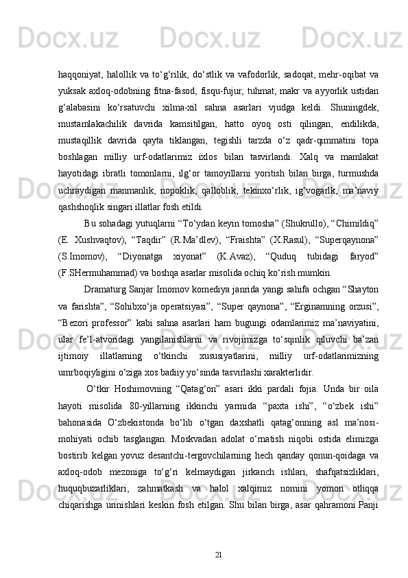 haqqoniyat,   halollik   va   to‘g‘rilik,   do‘stlik   va   vafodorlik,   sadoqat,   mehr-oqibat   va
yuksak   axloq-odobning  fitna-fasod,   fisqu-fujur,  tuhmat,   makr   va  ayyorlik  ustidan
g‘alabasini   ko‘rsatuvchi   xilma-xil   sahna   asarlari   vjudga   keldi.   Shuningdek,
mustamlakachilik   davrida   kamsitilgan,   hatto   oyoq   osti   qilingan,   endilikda,
mustaqillik   davrida   qayta   tiklangan,   tegishli   tarzda   o‘z   qadr-qimmatini   topa
boshlagan   milliy   urf-odatlarimiz   ixlos   bilan   tasvirlandi.   Xalq   va   mamlakat
hayotidagi   ibratli   tomonlarni,   ilg‘or   tamoyillarni   yoritish   bilan   birga,   turmushda
uchraydigan   manmanlik,   nopoklik,   qalloblik,   tekinxo‘rlik,   ig‘vogarlk,   ma’naviy
qashshoqlik singari illatlar fosh etildi.  
      Bu sohadagi yutuqlarni “To‘ydan keyin tomosha” (Shukrullo), “Chimildiq”
(E.   Xushvaqtov),   “Taqdir”   (R.Ma’dlev),   “Fraishta”   (X.Rasul),   “Superqaynona”
(S.Imomov),   “Diyonatga   xiyonat”   (K.Avaz),   “Quduq   tubidagi   faryod”
(F.SHermuhammad) va boshqa asarlar misolida ochiq ko‘rish mumkin.  
      Dramaturg Sanjar Imomov komediya janrida yangi sahifa ochgan “Shayton
va   farishta”,   “Sohibxo‘ja   operatsiyasi”,   “Super   qaynona”,   “Erginamning   orzusi”,
“Bezori   professor”   kabi   sahna   asarlari   ham   bugungi   odamlarimiz   ma’naviyatini,
ular   fe’l-atvoridagi   yangilanishlarni   va   rivojimizga   to‘sqinlik   qiluvchi   ba’zan
ijtimoiy   illatlarning   o‘tkinchi   xususiyatlarini,   milliy   urf-odatlarimizning
umrboqiyligini o‘ziga xos badiiy yo‘sinda tasvirlashi xarakterlidir.  
      O‘tkir   Hoshimovning   “Qatag‘on”   asari   ikki   pardali   fojia.   Unda   bir   oila
hayoti   misolida   80-yillarning   ikkinchi   yarmida   “paxta   ishi”,   “o‘zbek   ishi”
bahonasida   O‘zbekistonda   bo‘lib   o‘tgan   daxshatli   qatag‘onning   asl   ma’nosi-
mohiyati   ochib   tasglangan.   Moskvadan   adolat   o‘rnatish   niqobi   ostida   elimizga
bostirib   kelgan   yovuz   desantchi-tergovchilarning   hech   qanday   qonun-qoidaga   va
axloq-odob   mezoniga   to‘g‘ri   kelmaydigan   jirkanch   ishlari,   shafqatsizliklari,
huquqbuzarliklari,   zahmatkash   va   halol   xalqimiz   nomini   yomon   otliqqa
chiqarishga  urinishlari   keskin  fosh  etilgan.  Shu  bilan  birga,  asar  qahramoni  Panji
21 