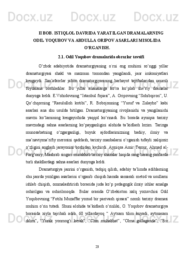 II BOB. ISTIQLOL DAVRIDA YARATILGAN DRAMALARNING
ODIL YOQUBOV VA ABDULLA ORIPOV ASARLARI MISOLIDA
O‘RGANISH.
2.1. Odil Yoqubov dramalarida obrazlar tavsifi
      O‘zbek   adabiyotida   dramaturgiyaning   o`rni   eng   muhimi   so‘nggi   yillar
dramaturgiyasi   shakl   va   mazmun   tomondan   yangilandi,   janr   imkoniyatlari
kengaydi.   San’atkorlar   jahon   dramaturgiyasining   barhayot   tajribalaridan   unumli
foydalana   boshladilar.   Bu   yillar   ananalarga   ko‘ra   ko‘plab   she’riy   dramalar
dunyoga keldi. E.Vohidovning “Istanbul fojiasi”, A. Oripovning “Sohibqiron”, U.
Qo‘chqorning   “Rasululloh   kotibi”,   R.   Bobojonning   “Yusuf   va   Zulayho”   kabi
asarlari   ana   shu   usulda   bitilgan.   Dramaturgiyaning   rivojlanishi   va   yangilanishi
mavzu   ko‘lamining   kengayishida   yaqqol   ko‘rinadi.   Bu   borada   ayniqsa   tarixiy
mavzudagi   sahna   asarlarning   ko‘payganligini   alohida   ta’kidlash   lozim.   Tarixga
munosabatning   o‘zgarganligi,   buyuk   ajdodlarimizning   badiiy,   ilmiy   va
ma’naviyma’rifiy merosini qadrlash, tarixiy manbalarni o‘rganish tufayli xalqimiz
o‘zligini   anglash   jarayonini   boshidan   kechirdi.   Ayniqsa   Amir   Temur,   Ahmad   al-
Farg‘oniy, Mashrab singari murakkab tarixiy shaxslar haqida rang-barang janrlarda
turli shakllardagi sahna asarlari dunyoga keldi.  
      Dramaturgiya   janrini   o‘rganish,   tadqiq   qilish,   adabiy   ta’limda   adiblarning
shu janrda yozilgan asarlarini o‘rganib chiqish hamda samarali metod va usullarni
ishlab   chiqish,   ommalashtirish   borasida   juda   ko‘p   pedagogik   ilmiy   ishlar   amalga
oshirilgan   va   oshirilmoqda.     Bular   orasida   O‘zbekiston   xalq   yozuvchisi   Odil
Yoqubovning “Fotihi  Muzaffar  yoxud bir parivash qissasi”  nomli  tarixiy dramasi
muhim   o‘rin   tutadi.   Shuni   alohida   ta’kidlash   o‘rinliki,   O.   Yoqubov   dramaturgiya
borasida   xiyla   tajribali   adib.   60   yillardayoq   “   Aytsam   tilim   kuyadi,   aytmasam
dilim”,   “Yurak   yonmog‘i   kerak”,   “Chin   muhabbat”,   “Olma   gullaganda”,   “Bir
23