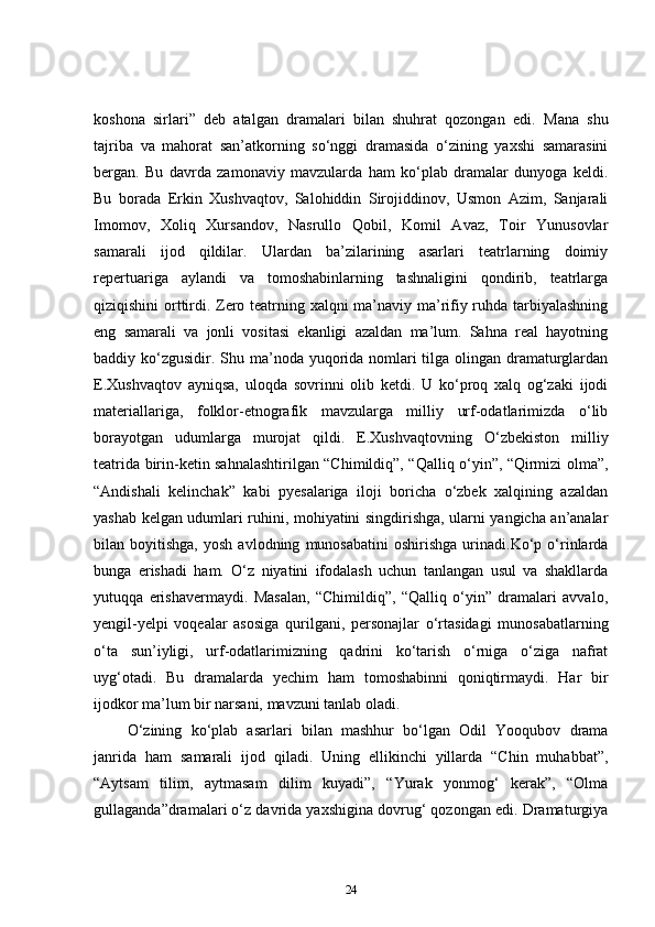 koshona   sirlari”   deb   atalgan   dramalari   bilan   shuhrat   qozongan   edi.   Mana   shu
tajriba   va   mahorat   san’atkorning   so‘nggi   dramasida   o‘zining   yaxshi   samarasini
bergan.   Bu   davrda   zamonaviy   mavzularda   ham   ko‘plab   dramalar   dunyoga   keldi.
Bu   borada   Erkin   Xushvaqtov,   Salohiddin   Sirojiddinov,   Usmon   Azim,   Sanjarali
Imomov,   Xoliq   Xursandov,   Nasrullo   Qobil,   Komil   Avaz,   Toir   Yunusovlar
samarali   ijod   qildilar.   Ulardan   ba’zilarining   asarlari   teatrlarning   doimiy
repertuariga   aylandi   va   tomoshabinlarning   tashnaligini   qondirib,   teatrlarga
qiziqishini orttirdi. Zero teatrning xalqni ma’naviy ma’rifiy ruhda tarbiyalashning
eng   samarali   va   jonli   vositasi   ekanligi   azaldan   ma’lum.   Sahna   real   hayotning
baddiy ko‘zgusidir. Shu ma’noda yuqorida nomlari tilga olingan dramaturglardan
E.Xushvaqtov   ayniqsa,   uloqda   sovrinni   olib   ketdi.   U   ko‘proq   xalq   og‘zaki   ijodi
materiallariga,   folklor-etnografik   mavzularga   milliy   urf-odatlarimizda   o‘lib
borayotgan   udumlarga   murojat   qildi.   E.Xushvaqtovning   O‘zbekiston   milliy
teatrida birin-ketin sahnalashtirilgan “Chimildiq”, “Qalliq o‘yin”, “Qirmizi olma”,
“Andishali   kelinchak”   kabi   pyesalariga   iloji   boricha   o‘zbek   xalqining   azaldan
yashab kelgan udumlari ruhini, mohiyatini singdirishga, ularni yangicha an’analar
bilan  boyitishga,   yosh   avlodning   munosabatini   oshirishga   urinadi.Ko‘p   o‘rinlarda
bunga   erishadi   ham.   O‘z   niyatini   ifodalash   uchun   tanlangan   usul   va   shakllarda
yutuqqa   erishavermaydi.   Masalan,   “Chimildiq”,   “Qalliq   o‘yin”   dramalari   avvalo,
yengil-yelpi   voqealar   asosiga   qurilgani,   personajlar   o‘rtasidagi   munosabatlarning
o‘ta   sun’iyligi,   urf-odatlarimizning   qadrini   ko‘tarish   o‘rniga   o‘ziga   nafrat
uyg‘otadi.   Bu   dramalarda   yechim   ham   tomoshabinni   qoniqtirmaydi.   Har   bir
ijodkor ma’lum bir narsani, mavzuni tanlab oladi.  
  O‘zining   ko‘plab   asarlari   bilan   mashhur   bo‘lgan   Odil   Yooqubov   drama
janrida   ham   samarali   ijod   qiladi.   Uning   ellikinchi   yillarda   “Chin   muhabbat”,
“Aytsam   tilim,   aytmasam   dilim   kuyadi”,   “Yurak   yonmog‘   kerak”,   “Olma
gullaganda”dramalari o‘z davrida yaxshigina dovrug‘ qozongan edi. Dramaturgiya
24 