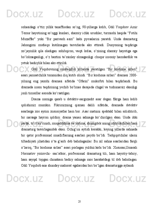 sohasidagi   o‘ttiz   yillik   tanaffusdan   so‘ng,   90-yillarga   kelib,   Odil   Yoqubov   Amir
Temur hayotining so‘nggi kunlari, shaxsiy ichki urushlar, turmushi haqida “Fotihi
Muzaffar”   yoki   “Bir   parivash   asiri”   kabi   pyesalarini   yaratdi.   Unda   dramaturg
Jahongirni   mutlaqo   kutilmagan   tasvirlarda   aks   ettiradi.   Dunyoning   taqdiriga
xo‘jayinlik   qila   oladigan   sohibqiron,   vaqti   kelsa,   o‘zining   shaxsiy   hayotiga   ega
bo‘lolmaganligi,   o‘z   baxtini   ta’minlay  olmaganligi   chuqur   insoniy   hamdardlik  va
yetuk badiiylik bilan aks ettirildi.  
      Odil   Yoqubovning   mustaqillik   yillarida   yaratilgan   “Bir   koshona   sirlari”
asari jamoatchilik tomonidan iliq kutib olindi. “Bir koshona sirlari” dramasi 2000-
yilning   eng   yaxshi   dramasi   sifatida   “Ofarin”   mukofoti   bilan   taqdirlandi.   Bu
dramada inson taqdirining yechib bo‘lmas darajada chigal va tushunarsiz ekanligi
jonli timsollar asosida ko‘rsatilgan.    
      Drama   nomiga   qarab   u   detektiv-sarguzasht   asar   degan   fikrga   ham   kelib
qolishimiz   mumkin.   Fikrimizning   qisman   dalili   sifatida,   dramada   detektiv
asarlarga xos ayrim xususiyatlar ham bor. Asar  matnini spektakl bilan solishtirib,
bir   narsaga   hayron   qoldim:   drama   yanan   sahnaga   ko‘chirilgan   ekan.   Unda   ikki
parda, to‘rt ko‘rinish, muqadddima va xotima, shunigdek uning ishtirokchilari ham
dramaturg  tasvirlagandek   ekan.  Ochig‘ini   aytish  kerakki,  keying  yillarda   sahnada
bir   qator   professional   mualliflarning   asarlari   paydo   bo‘ldi.   Tadqiqotchilar   ularni
tilbadiiyati   jihatidan   o‘ta   g‘arib   deb   baholaganlar.   Bu   xil   sahna   asarlaridan   farqli
o‘laroq, “Bir koshona sirlari” asari porlagan yulduz kabi bo‘ldi. Xususan,Umarali
Normatov   yozuvchi-   san’atkor,   professional   dramaturg   tili,   ham   hayotiy-tabiiy,
ham   sayqal   topgan   chinakam   badiiy   sahnaga   mos   harakatdagi   til   deb   baholagan.
Odil Yoqubob ana shunday mahorat egalaridan biri bo‘lgan dramaturgga aylandi
25 