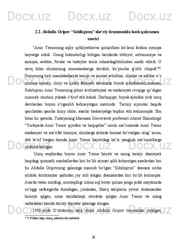 2.2. Abdulla Oripov “Sohibqiron” she’riy drammasida bosh qahramon
tasviri
“Amir   Temurning   aqliy   qobiliyatlariva   qiziqishlari   ko‘lami   kishini   ayniqsa
hayratga   solidi.   Uning   hukmdorligi   bitilgan   tarixlarda   tibbiyot,   astronomiya   va
ayniqsa,   arablar,   forslar   va   turkiylar   tarixi   sohasidagibbilimlari   madh   etiladi.   U
zavq   bilan   olimlarning   munozaralariga   kirishib,   ko‘pincha   g‘olib   chiqadi” 13
.
Dunyoning turli mamlakatlarida taniqli va jamoat arboblari, olimlar va adiblar o‘z
ijtimoiy-siyosiy,   ilmiy   va   ijodiy   faoliyati   davomida   buyuk   ajdodlarimiz,xususan,
Sohibqiron Amir Temurning jahon sivilizatsiyasi va madaniyati rivojiga qo‘shgan
munosib ulushini yuksak e’tirof etib keladi. Darhaqiqat, buyuk ajdodlar yodi uzoq
davrlardan   buyon   o‘rganilib   kelinayotgan   mavzudir.   Tarixiy   siymolar   haqida
qanchadan  qancha  ilmiy ishlar,  asarlar  bashariyatga  taqdim   etib kelinmoqda.  Shu
bilan bir qatorda, Turkiyaning Marmara Universiteti professori Ahmet Shimshirgil
“Turkiyada   Amir   Temur   qiyofasi   va   haqiqatlar”   nomli   ma’ruzasida   Amir   Temur
madaniyat   va  ma’rifat   homiysi,   olimlarga  alohida   hurmat   ko‘rsatgan   ulug‘   inson,
deb   ta’rif   bergan   hamda   Amir   Temur   hayotidagi   ba’zi   yanglish   ma’lumotlarga
oydinlik kiritgan.    
  Uzoq   vaqtlardan   buyon   Amir   Temur   hayoti   va   uning   tarixiy   shaxsiyati
haqidagi qimmatli manballardan biri bo‘lib xizmat qilib kelayotgan asarlardan biri
bu   Abdulla   Oripovning   qalamiga   mansub   bo‘lgan   “Sohibqiron”   dramasi   necha
yildirki   kitobxonlar   qalbidan   joy   olib   kelgan   dramalardan   biri   bo‘lib   kelmoqda.
Asarda vatan ozodligi, mustaqilligi uchun aql bovar qilmas jangu jadal maydonida
so‘nggi   nafasigacha   kurashgan,   jumladan,   Sharq   xalqlarini   yovuz   dushmandan
himoya   qilgan,   nomi   tarixdahaqli   ravishda   qolgan   Amir   Temur   va   uning
sarkadalari hamda tarixiy shaxslar qalamga olingan.  
1996-yilda   O‘zbekiston   xalq   shoiri   Abdulla   Oripov   tomonidan   yozilgan,
13
  V.F.Mans https:sharq_xabar/kechki tafakkur
26 