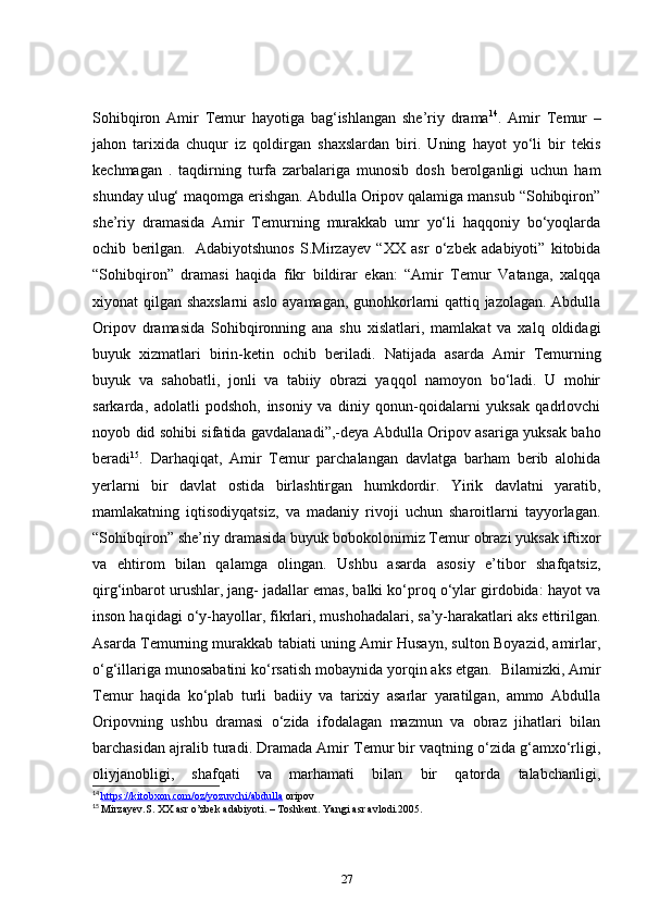 Sohibqiron   Amir   Temur   hayotiga   bag‘ishlangan   she’riy   drama 14
.   Amir   Temur   –
jahon   tarixida   chuqur   iz   qoldirgan   shaxslardan   biri.   Uning   hayot   yo‘li   bir   tekis
kechmagan   .   taqdirning   turfa   zarbalariga   munosib   dosh   berolganligi   uchun   ham
shunday ulug‘ maqomga erishgan. Abdulla Oripov qalamiga mansub “Sohibqiron”
she’riy   dramasida   Amir   Temurning   murakkab   umr   yo‘li   haqqoniy   bo‘yoqlarda
ochib   berilgan.     Adabiyotshunos   S.Mirzayev   “XX   asr   o‘zbek   adabiyoti”   kitobida
“Sohibqiron”   dramasi   haqida   fikr   bildirar   ekan:   “Amir   Temur   Vatanga,   xalqqa
xiyonat qilgan shaxslarni  aslo ayamagan, gunohkorlarni qattiq jazolagan. Abdulla
Oripov   dramasida   Sohibqironning   ana   shu   xislatlari,   mamlakat   va   xalq   oldidagi
buyuk   xizmatlari   birin-ketin   ochib   beriladi.   Natijada   asarda   Amir   Temurning
buyuk   va   sahobatli,   jonli   va   tabiiy   obrazi   yaqqol   namoyon   bo‘ladi.   U   mohir
sarkarda,   adolatli   podshoh,   insoniy   va   diniy   qonun-qoidalarni   yuksak   qadrlovchi
noyob did sohibi sifatida gavdalanadi”,-deya Abdulla Oripov asariga yuksak baho
beradi 15
.   Darhaqiqat,   Amir   Temur   parchalangan   davlatga   barham   berib   alohida
yerlarni   bir   davlat   ostida   birlashtirgan   humkdordir.   Yirik   davlatni   yaratib,
mamlakatning   iqtisodiyqatsiz,   va   madaniy   rivoji   uchun   sharoitlarni   tayyorlagan.
“Sohibqiron” she’riy dramasida buyuk bobokolonimiz Temur obrazi yuksak iftixor
va   ehtirom   bilan   qalamga   olingan.   Ushbu   asarda   asosiy   e’tibor   shafqatsiz,
qirg‘inbarot urushlar, jang- jadallar emas, balki ko‘proq o‘ylar girdobida: hayot va
inson haqidagi o‘y-hayollar, fikrlari, mushohadalari, sa’y-harakatlari aks ettirilgan.
Asarda Temurning murakkab tabiati uning Amir Husayn, sulton Boyazid, amirlar,
o‘g‘illariga munosabatini ko‘rsatish mobaynida yorqin aks etgan.    Bilamizki, Amir
Temur   haqida   ko‘plab   turli   badiiy   va   tarixiy   asarlar   yaratilgan,   ammo   Abdulla
Oripovning   ushbu   dramasi   o‘zida   ifodalagan   mazmun   va   obraz   jihatlari   bilan
barchasidan ajralib turadi. Dramada Amir Temur bir vaqtning o‘zida g‘amxo‘rligi,
oliyjanobligi,   shafqati   va   marhamati   bilan   bir   qatorda   talabchanligi,
14
  https://kitobxon.com/oz/yozuvchi/abdulla  oripov
15
  Mirzayev.S. XX asr o’zbek adabiyoti. – Toshkent. Yangi asr avlodi.2005.
27 