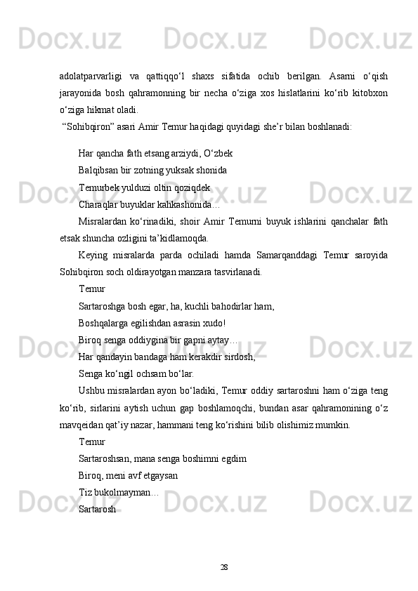 adolatparvarligi   va   qattiqqo‘l   shaxs   sifatida   ochib   berilgan.   Asarni   o‘qish
jarayonida   bosh   qahramonning   bir   necha   o‘ziga   xos   hislatlarini   ko‘rib   kitobxon
o‘ziga hikmat oladi.    
  “ Sohibqiron” asari Amir Temur haqidagi quyidagi she’r bilan boshlanadi:  
Har qancha fath etsang arziydi, O‘zbek  
Balqibsan bir zotning yuksak shonida    
Temurbek yulduzi oltin qoziqdek  
Charaqlar buyuklar kahkashonida…  
Misralardan   ko‘rinadiki,   shoir   Amir   Temurni   buyuk   ishlarini   qanchalar   fath
etsak shuncha ozligini ta’kidlamoqda.    
Keying   misralarda   parda   ochiladi   hamda   Samarqanddagi   Temur   saroyida
Sohibqiron soch oldirayotgan manzara tasvirlanadi.  
Temur  
Sartaroshga bosh egar, ha, kuchli bahodirlar ham,  
Boshqalarga egilishdan asrasin xudo!  
Biroq senga oddiygina bir gapni aytay…  
Har qandayin bandaga ham kerakdir sirdosh,  
Senga ko‘ngil ochsam bo‘lar.  
Ushbu misralardan ayon bo‘ladiki, Temur oddiy sartaroshni ham o‘ziga teng
ko‘rib,   sirlarini   aytish   uchun   gap   boshlamoqchi,   bundan   asar   qahramonining   o‘z
mavqeidan qat’iy nazar, hammani teng ko‘rishini bilib olishimiz mumkin.  
Temur  
Sartaroshsan, mana senga boshimni egdim  
Biroq, meni avf etgaysan  
Tiz bukolmayman…  
Sartarosh  
28 
