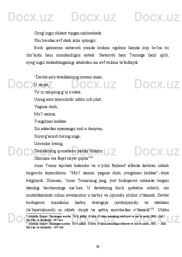 Oyog‘ingiz shikast topgan mahorabada  
Shu boisdan avf etadi sizni qulingiz.  
Bosh   qahramon   sartarosh   yonida   boshini   egishini   hamda   iloji   bo‘lsa   tiz
cho‘kishi   ham   mumkimligini   aytadi.   Sartarosh   ham   Temurga   hazil   qilib,
oyog‘ingiz shikastlanganligi sababdan uni avf etishini ta’kidlaydi.  
   
“ Davlat aslo tavakkalning mevasi emas,  
U raiyat,  
Ya’ni xalqning g‘uj irodasi.  
Uning asos tayanchidir ushbu uch jihat,  
Yagona shoh,  
Mo‘l xazina,  
Yengilmas lashkar.  
Siz askardan ayamangiz mol-u dunyoni,  
Suyorg‘amish bering unga,  
Unvonlar bering.  
Xasislarning qismatlarin yaxshi bilamiz.  
Xazinani esa faqat raiyat qoplar” 16
Amir   Temur   tajribali   hukmdor   va   o‘ychil   faylasuf   sifatida   davlatni   ushlab
turguvchi   tayanchlarni:   “Mo‘l   xazina,   yagona   shoh,   yengilmas   lashkar”,-deya
belgilaydi.   Xususan,   “Amir   Temurning   jang,   yurt   boshqaruvi   sohasida   tengsiz
ekanligi   barchamizga   ma’lum.   U   davlatning   kuch   qudratini   oshirib,   uni
mustahkamlash  uchun avvalambor  u harbiy va iqtisodiy islohot  o‘tkazadi. Davlat
boshqaruvi   tizimlarini   harbiy   strategiya   (savkuljayish)   va   taktikasi
(ta’biyatuljayish)   ni   ishlab   chiqdi   va   qattiq   sinovlardan   o‘tkazadi” 17
.   Ushbu
16
  Abdulla Oripov. Tanlangan asarlar. To’rt jildlik. G’ofur G’ulom nomidagi adabiyot va san’at nashr,2001.-Jild 2. 
She’rlar va dostonlar.-397-bet
17
  Abdulla Oripov.Tanlangan asarlar. To’rt jildlik. G’ofur G’ulom nomidagi adabiyot va san’at nashr, 2001. – Jild2. 
She’rlar va dostonlar. -397-bet
29 