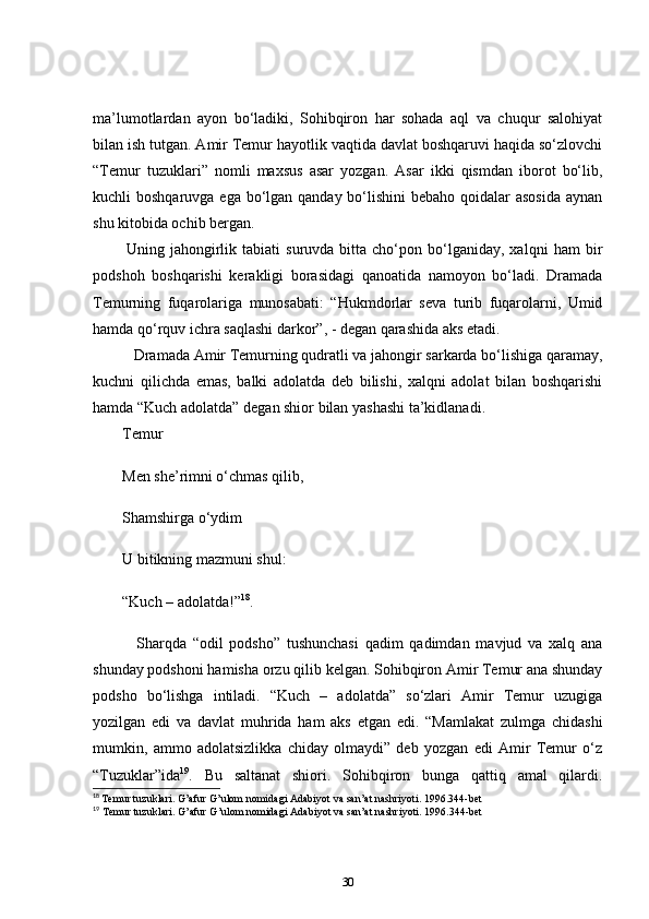 ma’lumotlardan   ayon   bo‘ladiki,   Sohibqiron   har   sohada   aql   va   chuqur   salohiyat
bilan ish tutgan. Amir Temur hayotlik vaqtida davlat boshqaruvi haqida so‘zlovchi
“Temur   tuzuklari”   nomli   maxsus   asar   yozgan.   Asar   ikki   qismdan   iborot   bo‘lib,
kuchli boshqaruvga ega bo‘lgan qanday bo‘lishini  bebaho qoidalar asosida  aynan
shu kitobida ochib bergan.  
  Uning  jahongirlik  tabiati   suruvda  bitta   cho‘pon  bo‘lganiday,  xalqni   ham   bir
podshoh   boshqarishi   kerakligi   borasidagi   qanoatida   namoyon   bo‘ladi.   Dramada
Temurning   fuqarolariga   munosabati:   “Hukmdorlar   seva   turib   fuqarolarni,   Umid
hamda qo‘rquv ichra saqlashi darkor”, - degan qarashida aks etadi.    
     Dramada Amir Temurning qudratli va jahongir sarkarda bo‘lishiga qaramay,
kuchni   qilichda   emas,   balki   adolatda   deb   bilishi,   xalqni   adolat   bilan   boshqarishi
hamda “Kuch adolatda” degan shior bilan yashashi ta’kidlanadi.    
Temur  
Men she’rimni o‘chmas qilib,  
Shamshirga o‘ydim  
U bitikning mazmuni shul:  
“Kuch – adolatda!” 18
.  
      Sharqda   “odil   podsho”   tushunchasi   qadim   qadimdan   mavjud   va   xalq   ana
shunday podshoni hamisha orzu qilib kelgan. Sohibqiron Amir Temur ana shunday
podsho   bo‘lishga   intiladi.   “Kuch   –   adolatda”   so‘zlari   Amir   Temur   uzugiga
yozilgan   edi   va   davlat   muhrida   ham   aks   etgan   edi.   “Mamlakat   zulmga   chidashi
mumkin,   ammo   adolatsizlikka   chiday   olmaydi”   deb   yozgan   edi   Amir   Temur   o‘z
“Tuzuklar”ida 19
.   Bu   saltanat   shiori.   Sohibqiron   bunga   qattiq   amal   qilardi.
18
  Temur tuzuklari. G’afur G’ulom nomidagi Adabiyot va san’at nashriyoti. 1996.344-bet
19
 Temur tuzuklari. G’afur G’ulom nomidagi Adabiyot va san’at nashriyoti. 1996.344-bet
30 