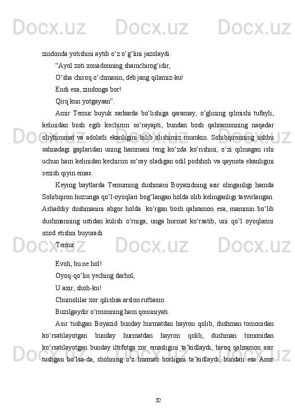 zindonda yotishini aytib o‘z o‘g‘lini jazolaydi.    
“Ayol zoti xonadonning shamchirog‘idir,  
O‘sha chiroq o‘chmasin, deb jang qilamiz-ku!  
Endi esa, zindonga bor!  
Qirq kun yotgaysan”.  
Amir   Temur   buyuk   sarkarda   bo‘lishiga   qaramay,   o‘glining   qilmishi   tufayli,
kelinidan   bosh   egib   kechirim   so‘rayapti,   bundan   bosh   qahramonning   naqadar
oliyhimmat   va   adolatli   ekanligini   bilib   olishimiz   mumkin.   Sohibqironning   ushbu
sahnadagi   gaplaridan   uning   hammani   teng   ko‘zda   ko‘rishini,   o‘zi   qilmagan   ishi
uchun ham kelinidan kechirim so‘ray oladigan odil podshoh va qaynota ekanligini
sezish qiyin emas.  
Keying   baytlarda   Temurning   dushmani   Boyazidning   asir   olinganligi   hamda
Sohibqiron huzuriga qo‘l-oyoqlari bog‘langan holda olib kelinganligi tasvirlangan.
Ashaddiy   dushmanini   abgor   holda     ko‘rgan   bosh   qahramon   esa,   mamnun   bo‘lib
dushmanning   ustidan   kulish   o‘rniga,   unga   hurmat   ko‘rsatib,   uni   qo‘l   oyoqlarini
ozod etishni buyuradi.  
Temur  
Evoh, bu ne hol!  
Oyoq-qo‘lin yeching darhol,  
U axir, shoh-ku!  
Chumolilar xor qilishsa arslon rutbasin  
Buzilgaydir o‘rmonning ham qonuniyati.      
Asir   tushgan   Boyazid   bunday   hurmatdan   hayron   qolib,   dushman   tomonidan
ko‘rsatilayotgan   bunday   hurmatdan   hayron   qolib,   dushman   tomonidan
ko‘rsatilayotgan   bunday   iltifotga   zor   emasligini   ta’kidlaydi,   biroq   qahramon   asir
tushgan   bo‘lsa-da,   shohning   o‘z   hurmati   borligini   ta’kidlaydi,   bundan   esa   Amir
32 