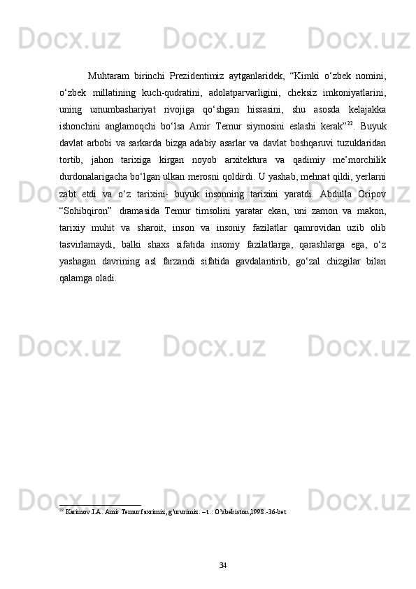       Muhtaram   birinchi   Prezidentimiz   aytganlaridek,   “Kimki   o‘zbek   nomini,
o‘zbek   millatining   kuch-qudratini,   adolatparvarligini,   cheksiz   imkoniyatlarini,
uning   umumbashariyat   rivojiga   qo‘shgan   hissasini,   shu   asosda   kelajakka
ishonchini   anglamoqchi   bo‘lsa   Amir   Temur   siymosini   eslashi   kerak” 22
.   Buyuk
davlat   arbobi   va   sarkarda   bizga   adabiy   asarlar   va   davlat   boshqaruvi   tuzuklaridan
tortib,   jahon   tarixiga   kirgan   noyob   arxitektura   va   qadimiy   me’morchilik
durdonalarigacha bo‘lgan ulkan merosni qoldirdi. U yashab, mehnat qildi, yerlarni
zabt   etdi   va   o‘z   tarixini-   buyuk   insonning   tarixini   yaratdi.   Abdulla   Oripov
“Sohibqiron”     dramasida   Temur   timsolini   yaratar   ekan,   uni   zamon   va   makon,
tarixiy   muhit   va   sharoit,   inson   va   insoniy   fazilatlar   qamrovidan   uzib   olib
tasvirlamaydi,   balki   shaxs   sifatida   insoniy   fazilatlarga,   qarashlarga   ega,   o‘z
yashagan   davrining   asl   farzandi   sifatida   gavdalantirib,   go‘zal   chizgilar   bilan
qalamga oladi.        
 
22
 Karimov.I.A. Amir Temur faxrimiz, g’ururimiz. – t.: O’zbekiston,1998.-36-bet
34 