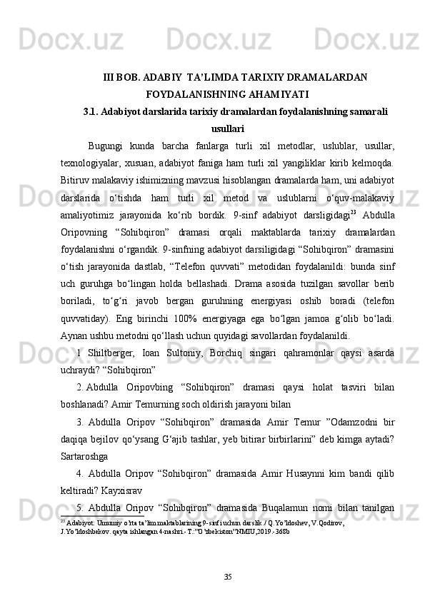 III BOB. ADABIY  TA’LIMDA TARIXIY DRAMALARDAN
FOYDALANISHNING AHAMIYATI
3.1.  Adabiyot darslarida tarixiy dramalardan foydalanishning samarali
usullari
      Bugungi   kunda   barcha   fanlarga   turli   xil   metodlar,   uslublar,   usullar,
texnologiyalar,   xusuan,   adabiyot   faniga   ham   turli   xil   yangiliklar   kirib   kelmoqda.
Bitiruv malakaviy ishimizning mavzusi hisoblangan dramalarda ham, uni adabiyot
darslarida   o‘tishda   ham   turli   xil   metod   va   uslublarni   o‘quv-malakaviy
amaliyotimiz   jarayonida   ko‘rib   bordik.   9-sinf   adabiyot   darsligidagi 23
  Abdulla
Oripovning   “Sohibqiron”   dramasi   orqali   maktablarda   tarixiy   dramalardan
foydalanishni o‘rgandik. 9-sinfning adabiyot darsiligidagi “Sohibqiron” dramasini
o‘tish   jarayonida   dastlab,   “Telefon   quvvati”   metodidan   foydalanildi:   bunda   sinf
uch   guruhga   bo lingan   holda   bellashadi.   Drama   asosida   tuzilgan   savollar   beribʻ
boriladi,   to g ri   javob   bergan   guruhning   energiyasi   oshib   boradi   (telefon	
ʻ ʻ
quvvatiday).   Eng   birinchi   100%   energiyaga   ega   bo lgan   jamoa   g olib   bo ladi.	
ʻ ʻ ʻ
Aynan ushbu metodni qo‘llash uchun quyidagi savollardan foydalanildi.
1   Shiltberger,   Ioan   Sultoniy,   Borchiq   singari   qahramonlar   qaysi   asarda
uchraydi?  “Sohibqiron”    
2. Abdulla   Oripovbing   “Sohibqiron”   dramasi   qaysi   holat   tasviri   bilan
boshlanadi?  Amir Temurning soch oldirish jarayoni bilan    
3.   Abdulla   Oripov   “Sohibqiron”   dramasida   Amir   Temur   ”Odamzodni   bir
daqiqa bejilov qo‘ysang G‘ajib tashlar, yeb bitirar birbirlarini” deb kimga aytadi?
Sartaroshga  
4.   Abdulla   Oripov   “Sohibqiron”   dramasida   Amir   Husaynni   kim   bandi   qilib
keltiradi?  Kayxisrav  
5.   Abdulla   Oripov   “Sohibqiron”   dramasida   Buqalamun   nomi   bilan   tanilgan
23
  Adabiyot: Umumiy o’rta ta’lim maktablarining 9-sinfi uchun darslik./ Q.Yo’ldoshev, V.Qodirov, 
J.Yo’ldoshbekov. qayta ishlangan 4-nashri.-T.:”O’zbekiston”NMIU,2019.-368b
35 