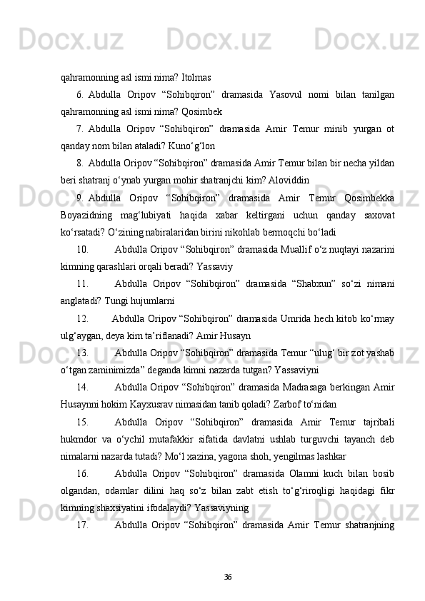 qahramonning asl ismi nima?  Itolmas    
6.   Abdulla   Oripov   “Sohibqiron”   dramasida   Yasovul   nomi   bilan   tanilgan
qahramonning asl ismi nima?  Qosimbek    
7.   Abdulla   Oripov   “Sohibqiron”   dramasida   Amir   Temur   minib   yurgan   ot
qanday nom bilan ataladi?  Kuno‘g‘lon    
8.   Abdulla Oripov “Sohibqiron” dramasida Amir Temur bilan bir necha yildan
beri shatranj o‘ynab yurgan mohir shatranjchi kim?  Aloviddin    
9.   Abdulla   Oripov   “Sohibqiron”   dramasida   Amir   Temur   Qosimbekka
Boyazidning   mag‘lubiyati   haqida   xabar   keltirgani   uchun   qanday   saxovat
ko‘rsatadi? O‘zining nabiralaridan birini nikohlab bermoqchi bo‘ladi    
10.   Abdulla Oripov “Sohibqiron” dramasida Muallif o‘z nuqtayi nazarini
kimning qarashlari orqali beradi?  Yassaviy    
11.   Abdulla   Oripov   “Sohibqiron”   dramasida   “Shabxun”   so‘zi   nimani
anglatadi?  Tungi hujumlarni    
12. Abdulla Oripov “Sohibqiron” dramasida Umrida hech kitob ko‘rmay
ulg‘aygan, deya kim ta’riflanadi? Amir Husayn    
13.   Abdulla Oripov “Sohibqiron” dramasida Temur “ulug‘ bir zot yashab
o‘tgan zaminimizda” deganda kimni nazarda tutgan? Yassaviyni    
14.   Abdulla Oripov “Sohibqiron” dramasida Madrasaga  berkingan Amir
Husaynni hokim Kayxusrav nimasidan tanib qoladi?  Zarbof to‘nidan    
15.   Abdulla   Oripov   “Sohibqiron”   dramasida   Amir   Temur   tajribali
hukmdor   va   o‘ychil   mutafakkir   sifatida   davlatni   ushlab   turguvchi   tayanch   deb
nimalarni nazarda tutadi?  Mo‘l xazina, yagona shoh, yengilmas lashkar    
16.   Abdulla   Oripov   “Sohibqiron”   dramasida   Olamni   kuch   bilan   bosib
olgandan,   odamlar   dilini   haq   so‘z   bilan   zabt   etish   to‘g‘riroqligi   haqidagi   fikr
kimning shaxsiyatini ifodalaydi? Yassaviyning    
17.   Abdulla   Oripov   “Sohibqiron”   dramasida   Amir   Temur   shatranjning
36 