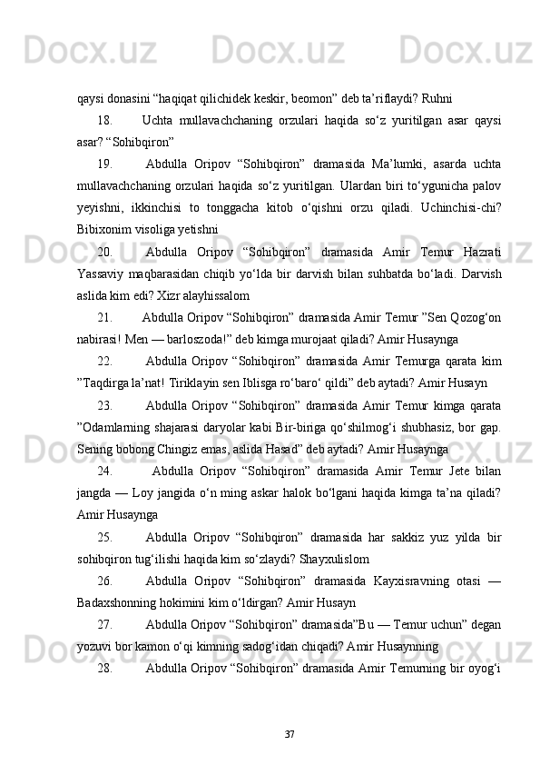 qaysi donasini “haqiqat qilichidek keskir, beomon” deb ta’riflaydi?  Ruhni    
18. Uchta   mullavachchaning   orzulari   haqida   so‘z   yuritilgan   asar   qaysi
asar?  “ Sohibqiron”    
19.   Abdulla   Oripov   “Sohibqiron”   dramasida   Ma’lumki,   asarda   uchta
mullavachchaning   orzulari   haqida  so‘z   yuritilgan.   Ulardan  biri   to‘ygunicha   palov
yeyishni,   ikkinchisi   to   tonggacha   kitob   o‘qishni   orzu   qiladi.   Uchinchisi-chi?
Bibixonim visoliga yetishni    
20.   Abdulla   Oripov   “Sohibqiron”   dramasida   Amir   Temur   Hazrati
Yassaviy   maqbarasidan   chiqib   yo‘lda   bir   darvish   bilan   suhbatda   bo‘ladi.   Darvish
aslida kim edi? Xizr alayhissalom    
21. Abdulla Oripov “Sohibqiron” dramasida Amir Temur ”Sen Qozog‘on
nabirasi! Men — barloszoda!” deb kimga murojaat qiladi? Amir Husaynga  
22.   Abdulla   Oripov   “Sohibqiron”   dramasida   Amir   Temurga   qarata   kim
”Taqdirga la’nat!  Tiriklayin sen Iblisga ro‘baro‘ qildi” deb aytadi? Amir Husayn  
23.   Abdulla   Oripov   “Sohibqiron”   dramasida   Amir   Temur   kimga   qarata
”Odamlarning shajarasi  daryolar  kabi  Bir-biriga qo‘shilmog‘i  shubhasiz,  bor  gap.
Sening bobong Chingiz emas, aslida Hasad” deb aytadi? Amir Husaynga  
24.     Abdulla   Oripov   “Sohibqiron”   dramasida   Amir   Temur   Jete   bilan
jangda  — Loy jangida  o‘n  ming askar  halok  bo‘lgani   haqida kimga  ta’na qiladi?
Amir Husaynga    
25.   Abdulla   Oripov   “Sohibqiron”   dramasida   har   sakkiz   yuz   yilda   bir
sohibqiron tug‘ilishi haqida kim so‘zlaydi? Shayxulislom  
26.   Abdulla   Oripov   “Sohibqiron”   dramasida   Kayxisravning   otasi   —
Badaxshonning hokimini kim o‘ldirgan?  Amir Husayn    
27.   Abdulla Oripov “Sohibqiron” dramasida”Bu — Temur uchun” degan
yozuvi bor kamon o‘qi kimning sadog‘idan chiqadi? Amir Husaynning    
28.   Abdulla Oripov “Sohibqiron” dramasida Amir Temurning bir oyog‘i
37 