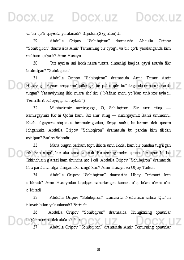 va bir qo‘li qayerda yaralanadi? Sajiston (Seyjiston)da  
29.   Abdulla   Oripov   “Sohibqiron”   dramasida   Abdulla   Oripov
“Sohibqiron” dramasida Amir Temurning bir oyog‘i va bir qo‘li yaralanganda kim
malham qo‘yadi? Amir Husayn    
30.   Tuz   aynisa   uni   hech   narsa   tuzata   olmasligi   haqida   qaysi   asarda   fikr
bildirilgan?  “ Sohibqiron”    
31.   Abdulla   Oripov   “Sohibqiron”   dramasida   Amir   Temur   Amir
Husaynga “Aynan senga mo‘ljallangan bir juft o‘qdir bu” deganda nimani nazarda
tutgan?   Yassaviyning   ikki   misra   she’rini   (“Nafsim   meni   yo‘ldan   urib   xor   ayladi,
Termiltirib xaloyiqqa zor ayladi”)    
32.   Muntazirmiz   amringizga,   O,   Sohibqiron,   Siz   amr   eting   —
kemirgaymiz   Ko‘hi   Qofni   ham,   Siz   amr   eting   —   simirgaymiz   Bahri   ummonni.
Kuch   olgaymiz   shijoat-u   himmatingizdan,   Sizga   sodiq   bo‘lurmiz   deb   qasam
ichganmiz.   Abdulla   Oripov   “Sohibqiron”   dramasida   bu   parcha   kim   tilidan
aytilgan? Barlos Bahodir  
33.   Mana bugun barham topti ikkita umr, ikkisi ham bir onadan tug‘ilgan
edi.   Biri   singil,   biri   aka   izma-iz   ketdi.   Birovining   mehri   qancha   bepoyon   bo‘lsa
Ikkinchisin g‘arazi ham shuncha mo‘l edi. Abdulla Oripov “Sohibqiron” dramasida
hbu parchada tilga olingan aka-singil kim?  Amir Husayn va Uljoy Turkon    
34.   Abdulla   Oripov   “Sohibqiron”   dramasida   Uljoy   Turkonni   kim
o‘ldiradi?   Amir   Husayndan   topilgan   zaharlangan   kamon   o‘qi   bilan   o‘zini   o‘zi
o‘ldiradi  
35.   Abdulla   Oripov   “Sohibqiron”   dramasida   Nechanchi   sahna   Qur’on
tilovati bilan yakunlanadi?  Birinchi    
36. Abdulla   Oripov   “Sohibqiron”   dramasida   Chingizning   qonunlar
to‘plami nima deb ataladi?  Yaso    
37.   Abdulla   Oripov   “Sohibqiron”   dramasida   Amir   Temurning   qonunlar
38 