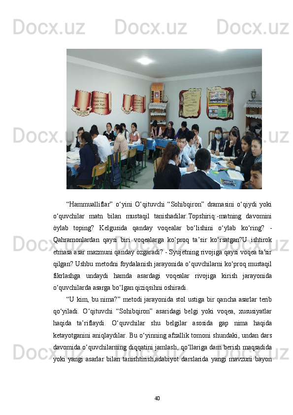 “Hammualliflar”   o‘yini   O‘qituvchi   “Sohibqiron”   dramasini   o‘qiydi   yoki
o‘quvchilar   matn   bilan   mustaqil   tanishadilar.Topshiriq:-matning   davomini
òylab   toping?   Kelgusida   qanday   voqealar   bo‘lishini   o‘ylab   ko‘ring?   -
Qahramonlardan   qaysi   biri   voqealarga   ko‘proq   ta’sir   ko‘rsatgan?U   ishtirok
etmasa asar mazmuni qanday òzgaradi? - Syujetning rivojiga qaysi voqea ta'sir
qilgan? Ushbu metodni foydalanish jarayonida o‘quvchilarni ko‘proq mustaqil
fikrlashga   undaydi   hamda   asardagi   voqealar   rivojiga   kirish   jarayonida
o‘quvchilarda asarga bo‘lgan qiziqsihni oshiradi. 
“U kim, bu nima?” metodi jarayonida stol ustiga bir qancha asarlar terib
qo‘yiladi.   O‘qituvchi   “Sohibqiron”   asaridagi   belgi   yoki   voqea,   xususiyatlar
haqida   ta’riflaydi.   O‘quvchilar   shu   belgilar   asosida   gap   nima   haqida
ketayotganini aniqlaydilar. Bu o‘yinning afzallik tomoni shundaki, undan dars
davomida o‘quvchilarning diqqatini jamlash, qo‘llariga dam berish maqsadida
yoki   yangi   asarlar   bilan   tanishtirish,adabiyot   darslarida   yangi   mavzuni   bayon
40 