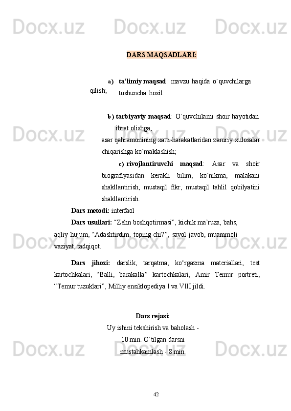 DARS   MAQSADLARI:
qilish; a) ta’limiy maqsad :   mavzu   haqida   o`quvchilarga  
tushuncha   hosil
b) tarbiyaviy   maqsad :   O`quvchilarni   shoir   hayotidan  
ibrat   olishga,
asar   qahramonining   xatti-harakatlaridan   zaruriy   xulosalar
chiqarishga   ko`maklashish;
c) rivojlantiruvchi   maqsad :   Asar   va   shoir
biografiyasidan   kerakli   bilim,   ko`nikma,   malakani
shakllantirish,   mustaqil   fikr,   mustaqil   tahlil   qobilyatini
shakllantirish.
Dars   metodi:   interfaol
Dars usullari:  “Zehn boshqotirmasi”, kichik ma’ruza, bahs,
aqliy  hujum,   “Adashtirdim,  toping-chi?”,   savol-javob,   muammoli
vaziyat,   tadqiqot.
Dars   jihozi:   darslik,   tarqatma,   ko‘rgazma   materiallari,   test
kartochkalari,   “Balli,   barakalla”   kartochkalari,   Amir   Temur   portreti,
“Temur   tuzuklari”,   Milliy   ensiklopediya   I   va VIII jildi.
Dars   rejasi:
Uy ishini tekshirish va baholash -
10 min.   O`tilgan   darsni
mustahkamlash   -   8   min.
42 