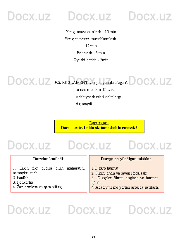 Yangi   mavzuni   o`tish   -   10   min.
Yangi   mavzuni   mustahkamlash -
12   min.
Baholash   -   3 min.
Uy   ishi berish   -   2min.
P.S.  REGLAMENT dars jarayonida o`zgarib 
turishi mumkin. Chunki  
Adabiyot   darslari qoliplarga  
sig`maydi!
43Dars        shiori:   
Dars   –   teatr.   Lekin   siz   tomoshabin   emassiz!
Darsdan   kutiladi :
1. Erkin fikr bildira olish mahoratini
namoyish etish;
2. Faollik;
3. Ijodkorlik;
4. Zarur   xulosa   chiqara   bilish; Darsga   qo`yiladigan   talablar :
1. O`zaro   hurmat;
2. Fikrni   erkin   va   ravon   ifodalash;
3. O`zgalar   fikrini   tinglash   va   hurmat  
qilish;
4. Adabiy   til   me`yorlari   asosida   so`zlash. 