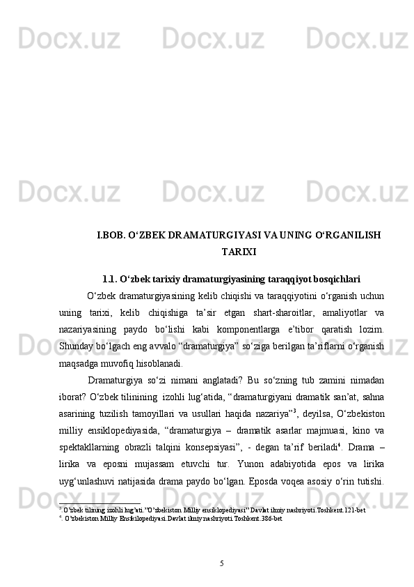 I.BOB. O‘ZBEK DRAMATURGIYASI VA UNING O‘RGANILISH
TARIXI
1.1. O‘zbek tarixiy dramaturgiyasining taraqqiyot bosqichlari
      O‘zbek dramaturgiyasining kelib chiqishi va taraqqiyotini o‘rganish uchun
uning   tarixi,   kelib   chiqishiga   ta’sir   etgan   shart-sharoitlar,   amaliyotlar   va
nazariyasining   paydo   bo‘lishi   kabi   komponentlarga   e’tibor   qaratish   lozim.
Shunday bo‘lgach eng avvalo “dramaturgiya” so‘ziga berilgan ta’riflarni o‘rganish
maqsadga muvofiq hisoblanadi.  
      Dramaturgiya   so‘zi   nimani   anglatadi?   Bu   so‘zning   tub   zamini   nimadan
iborat? O‘zbek tilinining     izohli lug‘atida, “dramaturgiyani dramatik san’at, sahna
asarining   tuzilish   tamoyillari   va   usullari   haqida   nazariya” 3
,   deyilsa,   O‘zbekiston
milliy   ensiklopediyasida,   “dramaturgiya   –   dramatik   asarlar   majmuasi,   kino   va
spektakllarning   obrazli   talqini   konsepsiyasi”,   -   degan   ta’rif   beriladi 4
.   Drama   –
lirika   va   eposni   mujassam   etuvchi   tur.   Yunon   adabiyotida   epos   va   lirika
uyg‘unlashuvi  natijasida drama paydo bo‘lgan. Eposda voqea asosiy o‘rin tutishi.
3
. O’zbek tilining izohli lug’ati.”O’zbekiston Milliy ensiklopediyasi” Davlat ilmiy nashriyoti.Toshkent.121-bet
4
.  O’zbekiston Milliy Ensikilopediyasi.Davlat ilmiy nashriyoti.Toshkent.386-bet
5 