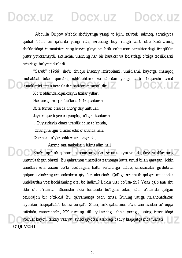   Abdulla   Oripov   o‘zbek   she'riyatiga   yangi   to‘lqin,   zalvorli   salmoq,   sermiqyos
qudrat   bilan   bir   qatorda   yangi   ruh,   serohang   kuy,   rangli   zarb   olib   kirdi.Uning
she'rlaridagi   intonatsion   rang-tasvir   g‘oya   va   lirik   qahramon   xarakteridagi   tiniqlikka
putur   yetkazmaydi,   aksincha,   ularning   har   bir   harakat   va   holatdagi   o‘ziga   xosliklarni
ochishga   bo‘ysundiriladi.
“Sarob”   (1966)   she'ri   chuqur   insoniy   iztiroblarni,   umidlarni,   hayotga   chanqoq
muhabbat   bilan   qorishiq   ishtibohlarni   va   ulardan   yangi   unib   chiquvchi   umid
kurtaklarini   teran   tasvirlash   jihatidan   qimmatlidir.
Ko‘z oldimda   kiprikdayin  tizilar yillar,  
Har   biriga   marjon   bo`lar   achchiq   unlarim.  
Xira   tuman   orasida   cho‘g‘day   miltillar,
Jayron   quvib   jayron   yanglig‘   o‘tgan   kunlarim.
...Quyundayin   charx   urardik   doim   to‘zonda,
  Chang   neligin   bilmas   edik   o‘shanda   hali.
Onamizni o‘ylar  edik inson deganda,
                Ammo   ona   tanholigin   bilmasdim   hali.
She’rning lirik qahramoni shoirning o‘zi. Biroq u, ayni vaqtda, davr   yoshlarining
umumlashgan obrazi. Bu qahramon timsolida zamonga katta   umid   bilan   qaragan,   lekin
umidlari   erta   xazon   bo‘la   boshlagan,   katta   va'dalarga   uchib,   sarosimalar   girdobida
qolgan avlodning umumlashma   qiyofasi   aks   etadi. Qalbga sanchilib qolgan muqaddas
umidlardan voz kechishning o‘zi   bo‘ladimi? Lekin ular bo‘lsa-chi? Yosh qalb ana shu
ikki   o‘t   o‘rtasida.   Shamshir   ikki   tomonda   bo‘lgani   bilan,   ular   o‘rtasida   qolgan
ozurdajon   bir   o‘zi-ku!   Bu   qahramonga   oson   emas.   Buning   ustiga   mushohadakor,
isyonkor,   haqiqattalab   bo‘lsa   bu   qalb. Shoir,   lirik   qahramon   o‘z-o‘zini   ichdan   so‘roqqa
tutishda,   zamondoshi,   XX   asrning   60-   yillaridagi   shoir   yuragi,   uning   timsolidagi
yoshlar   hayoti,   tarixiy   vaziyat,   avlod   qiyofasi   asardagi   badiiy   haqiqatga   mos   tushadi.
2-O ‘QUVCHI
50 