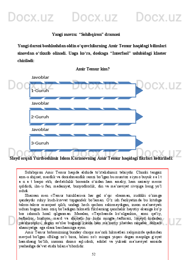                                        Yangi   mavzu:   “Sohibqiron”   dramasi
Yangi darsni boshlashdan oldin o‘quvchilarning Amir Temur haqidagi bilimlari
sinovdan   o‘tkazib   olinadi.   Unga   ko‘ra,   doskaga   “Interfaol”   uslubidagi   klaster
chiziladi:
                                                             
Amir Temur kim?
Slayd   orqali   Yurtboshimiz   Islom   Karimovning   Amir   Temur   haqidagi   fikrlari   keltiriladi:
52Javoblar
1-Guruh
Javoblar
2-Guruh
Javoblar
3-GuruhSohibqiron   Amir   Temur   haqida   alohida   to’xtalishimiz   tabiiydir.   Chunki   tengsiz
azm-u   shijoat,   mardlik   va   donishmandlik   ramzi   bo’lgan   bu   mumtoz   s iymo   buyuk   s a l t
a   n   a   t   barpo   etib,   davlatchilik   borasida   o’zidan   ham   amaliy,   ham   nazariy   meros
qoldirdi,   ilm-u   fan,   madaniyat,   bunyodkorlik,   din   va   ma’naviyat   rivojiga   keng   yo’l
ochdi.
Shaxsan   men   «Temur   tuzuklari»ni   har   gal   o’qir   ekanman,   xuddiki   o’zimga
qandaydir   ruhiy   kuch-kuvvat   topgandek   bo’laman.   O’z   ish   faoliyatimda   bu   kitobga
takror-takror   murojaat   qilib,   undagi   hech   qachon   eskirmaydigan,   inson   ma’naviyati
uchun bugun ham   oziq bo’ladigan hikmatli fikrlarning  qanchalik hayotiy ekaniga ko’p
bor   ishonch   hosil   qilganman.   Masalan,   «Tajribamda   ko’rilgankim,   azmi   qat’iy,
tadbirkor,   hushyor,   mard   va   shijoatli   bir   kishi   mingta   tadbirsiz,   loqayd   kishidan
yaxshiroqdir»,   degan   so’zlar   bugungi   kunda   ham   ma’naviy   jihatdan   naqadar   dolzarb
ahamiyatga   ega   ekani   barchamizga   ayon.
Amir   Temur   bobomizning   bunday   chuqur   ma’noli   hikmatlari   xalqimizda qadimdan
mavjud   bo’lgan   «Bilagi   zo’r   birni,   bilimi   zo’r   mingni   yiqar»   degan   maqolga   g`oyat
hamohang   bo’lib,   insonni   doimo   aql-idrok,   adolat   va   yuksak   ma’naviyat   asosida
yashashga   da’vat   etishi   bilan   e’tiborlidir. 
