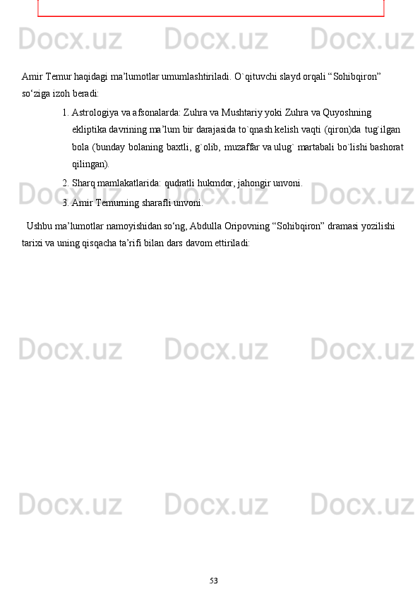 Amir   Temur   haqidagi   ma’lumotlar   umumlashtiriladi.   O`qituvchi   slayd   orqali   “Sohibqiron”  
so ‘ziga   izoh   beradi:
1. Astrologiya   va   afsonalarda:   Zuhra   va   Mushtariy   yoki   Zuhra   va   Quyoshning 
ekliptika davrining ma’lum bir darajasida to`qnash kelish   vaqti   (qiron)da   tug`ilgan  
bola   (bunday   bolaning   baxtli,   g`olib,   muzaffar   va   ulug`   martabali   bo`lishi   bashorat
qilingan).
2. Sharq   mamlakatlarida:   qudratli   hukmdor,   jahongir   unvoni.
3. Amir   Temurning   sharafli   unvoni.
  Ushbu   ma’lumotlar   namoyishidan  so ‘ng,   Abdulla   Oripovning   “Sohibqiron”   dramasi   yozilishi  
tarixi   va   uning   qisqacha   ta’rifi   bilan   dars   davom   ettiriladi:
53Sohibqiron   Amir   Temur   haqida   alohida   to’xtalishimiz   tabiiydir.   Chunki   tengsiz
azm-u   shijoat,   mardlik   va   donishmandlik   ramzi   bo’lgan   bu   mumtoz   s iymo   buyuk   s a l t
a   n   a   t   barpo   etib,   davlatchilik   borasida   o’zidan   ham   amaliy,   ham   nazariy   meros
qoldirdi,   ilm-u   fan,   madaniyat,   bunyodkorlik,   din   va   ma’naviyat   rivojiga   keng   yo’l
ochdi.
Shaxsan   men   «Temur   tuzuklari»ni   har   gal   o’qir   ekanman,   xuddiki   o’zimga
qandaydir   ruhiy   kuch-kuvvat   topgandek   bo’laman.   O’z   ish   faoliyatimda   bu   kitobga
takror-takror   murojaat   qilib,   undagi   hech   qachon   eskirmaydigan,   inson   ma’naviyati
uchun bugun ham   oziq bo’ladigan hikmatli fikrlarning  qanchalik hayotiy ekaniga ko’p
bor   ishonch   hosil   qilganman.   Masalan,   «Tajribamda   ko’rilgankim,   azmi   qat’iy,
tadbirkor,   hushyor,   mard   va   shijoatli   bir   kishi   mingta   tadbirsiz,   loqayd   kishidan
yaxshiroqdir»,   degan   so’zlar   bugungi   kunda   ham   ma’naviy   jihatdan   naqadar   dolzarb
ahamiyatga   ega   ekani   barchamizga   ayon.
Amir   Temur   bobomizning   bunday   chuqur   ma’noli   hikmatlari   xalqimizda qadimdan
mavjud   bo’lgan   «Bilagi   zo’r   birni,   bilimi   zo’r   mingni   yiqar»   degan   maqolga   g`oyat
hamohang   bo’lib,   insonni   doimo   aql-idrok,   adolat   va   yuksak   ma’naviyat   asosida
yashashga   da’vat   etishi   bilan   e’tiborlidir. 