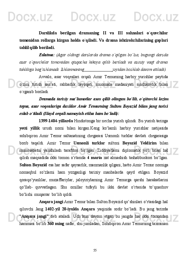 Darslikda   berilgan   dramaning   II   va   III   sahnalari   o`quvchilar
tomonidan   rollarga   kirgan   holda   o`qiladi.   Va   drama   ishtirokchilarining   gaplari
tahlil qilib   boriladi.
Eslatma:   (Agar   oldingi   darslarda   drama   o`qilgan   bo`lsa,   bugungi   darsda
asar   o`quvchilar   tomonidan   qisqacha   hikoya   qilib   beriladi   va   asosiy   vaqt   drama
tahliliga   bag`ishlanadi.   Ishlanmaning                            joyidan   boshlab davom   etiladi).
Avvalo,   asar   voqealari   orqali   Amir   Temurning   harbiy   yurishlar   paytida
o`zini   tutish   san’ati,   rahbarlik   layoqati,   muomala   madaniyati   sinchkovlik   bilan
o`rganib   boriladi.
Dramada   tarixiy   ma’lumotlar   asos   qilib   olingan   bo`lib,   o`qituvchi   lozim
topsa,   asar   voqealariga   daxldor   Amir   Temurning   Sulton   Boyazid   bilan   jang   tarixi
eslab o`tiladi (Slayd   orqali namoyish etilsa ham   bo`ladi):
1399-1404-yillarda  Hindistonga bir necha yurish qilindi. Bu yurish tarixga
yetti   yillik   urush   nomi   bilan   kirgan.Keng   ko‘lamli   harbiy   yurishlar   natijasida
sohibqiron   Amir   Temur   saltanatining   chegarasi   Usmonli   turklar   davlati   chegarasiga
borib   taqaldi.   Amir   Temur   Usmonli   turklar   sultoni   Boyazid   Yeldirim   bilan
munosabatni   yaxshilash   tarafdori   bo‘lgan.   Ziddiyatlarni   diplomatik   yo‘l   bilan   hal
qilish   maqsadida   ikki   tomon   o‘rtasida   4   marta   xat   almashish   tashabbuskori   bo‘lgan.
Sulton Boyazid  esa har safar qaysarlik, manmanlik qilgani, hatto Amir   Temur nomiga
nomaqbul   so‘zlarni   ham   yozganligi   tarixiy   manbalarda   qayd   etilgan.   Boyazid
qoraqo‘yunlilar,   muzaffariylar,   jaloyiriylaming   Amir   Temurga   qarshi   harakatlarini
qo‘llab-   quvvatlagan.   Shu   omillar   tufayli   bu   ikki   davlat   o‘rtasida   to‘qnashuv
bo‘lishi   muqarrar   bo‘lib   qoldi.
Anqara jangi  Amir Temur bilan Sulton Boyazid qo‘shinlari o‘rtasidagi hal
qiluvchi   Jang   1402-yil   20-iyulda   Anqara   yaqinida   sodir   bo‘ladi.   Bu   jang   tarixda
“ Anqara   jangi”   deb   ataladi.   Uch   kun   davom   etgan   bu   jangda   har   ikki   tomondan
hammasi   bo‘lib   360   ming   nafar,   shu   jumladan, Sohibqiron Amir Temurning taxminan
55 