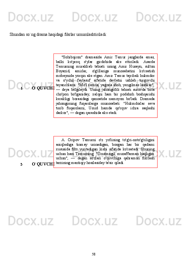 Shundan   so`ng   drama   haqidagi   fikrlar   umumlashtiriladi:
1- O`QUVCHI
2- O`QUVCHI
58A.   Oripov   Temurni   o'z   yo'lining   to'g'ri-noto'g'riligini
aniqlashga   tinmay   urinadigan,   bosgan   har   bir   qadami
xususida   fikr   yuritadigan   kishi   sifatida   ko'rsatadi.   Shuning
uchun   ham   Temurning:   "Unutmagil,   muzaffarman   haqligim
uchun",   —   degan   so'zlari   o'quvchiga   qahramon   fikrlash
tarzining   mantiqiy   hosilasiday   ta'sir   qiladi."Sohibqiron"   dramasida   Amir   Temur   janglarda   emas,
balki   ko'proq   o'ylar   girdobida   aks   ettiriladi.   Asarda
Temurning   murakkab   tabiati   uning   Amir   Husayn,   sulton
Boyazid,   amirlar,   o'g'illariga   munosabatini   ko'rsatish
mobaynida yorqin aks etgan. Amir Temur tajribali hukmdor
va   o'ychil   faylasuf   sifatida   davlatni   ushlab   turguvchi
tayanchlarni:   "Mo'l   xazina,   yagona   shoh,   yengilmas   lashkar",
—   deya   belgilaydi.   Uning   jahongirlik   tabiati   suruvda   bitta
cho'pon   bo'lganiday,   xalqni   ham   bir   podshoh   boshqarishi
kerakligi   borasidagi   qanoatida   namoyon   bo'ladi.   Dramada
jahongirning   fuqarolarga   rnunosabati:   "Hukmdorlar   seva
turib   fuqarolarni,   Umid   hamda   qo'rquv   ichra   saqlashi
darkor",   —   degan   qarashida   aks   etadi. 
