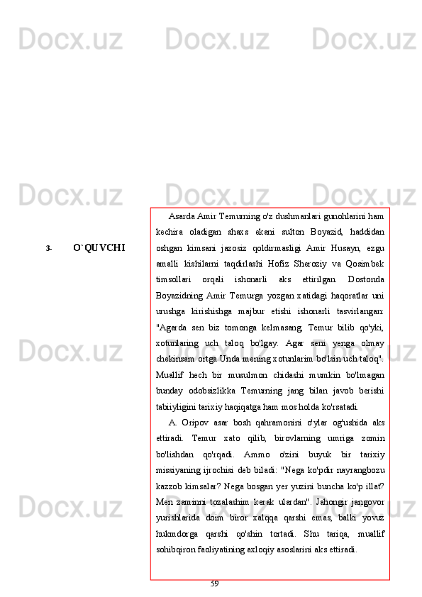 3- O`QUVCHI
59Asarda   Amir   Temurning   o'z   dushmanlari   gunohlarini   ham
kechira   oladigan   shaxs   ekani   sulton   Boyazid,   haddidan
oshgan   kimsani   jazosiz   qoldirmasligi   Amir   Husayn,   ezgu
amalli   kishilarni   taqdirlashi   Hofiz   Sheroziy   va   Qosimbek
timsollari   orqali   ishonarli   aks   ettirilgan.   Dostonda
Boyazidning   Amir   Temurga   yozgan   xatidagi   haqoratlar   uni
urushga   kirishishga   majbur   etishi   ishonarli   tasvirlangan:
"Agarda   sen   biz   tomonga   kelmasang,   Temur   bilib   qo'yki,
xotunlaring   uch   taloq   bo'lgay.   Agar   seni   yenga   olmay
chekinsam   ortga   Unda   mening   xotunlarim bo'lsin uch taloq".
Muallif   hech   bir   musulmon   chidashi   mumkin   bo'lmagan
bunday   odobsizlikka   Temurning   jang   bilan   javob   berishi
tabiiyligini tarixiy haqiqatga ham   mos   holda   ko'rsatadi.
A.   Oripov   asar   bosh   qahramonini   o'ylar   og'ushida   aks
ettiradi.   Temur   xato   qilib,   birovlarning   umriga   zomin
bo'lishdan   qo'rqadi.   Ammo   o'zini   buyuk   bir   tarixiy
missiyaning   ijrochisi   deb   biladi:   "Nega   ko'pdir   nayrangbozu
kazzob  kimsalar?  Nega  bosgan  yer  yuzini  buncha  ko'p   illat?
Men   zaminni   tozalashim   kerak   ulardan".   Jahongir   jangovor
yurishlarida   doim   biror   xalqqa   qarshi   emas,   balki   yovuz
hukmdorga   qarshi   qo'shin   tortadi.   Shu   tariqa,   muallif
sohibqiron   faoliyatining   axloqiy   asoslarini   aks   ettiradi. 