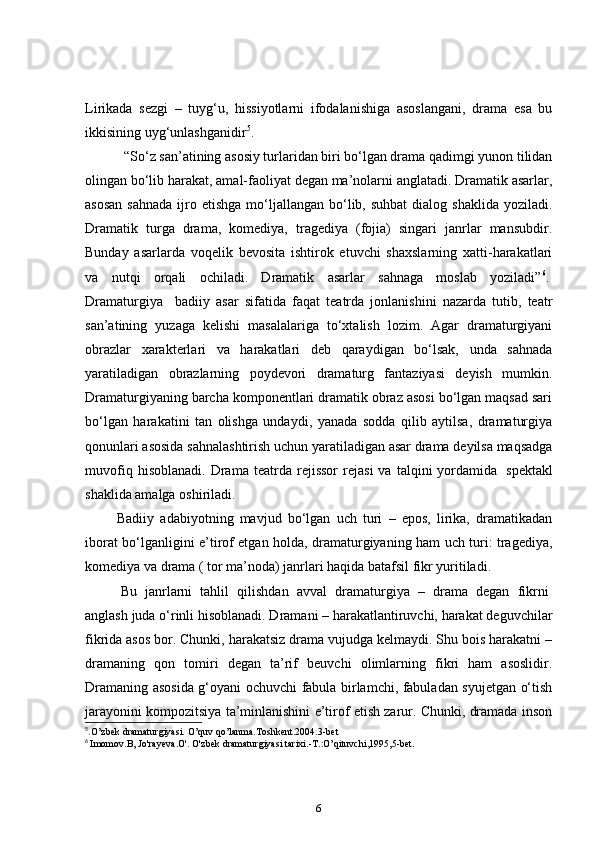 Lirikada   sezgi   –   tuyg‘u,   hissiyotlarni   ifodalanishiga   asoslangani,   drama   esa   bu
ikkisining uyg‘unlashganidir 5
.    
     “ So‘z san’atining asosiy turlaridan biri bo‘lgan drama qadimgi yunon tilidan
olingan bo‘lib harakat, amal-faoliyat degan ma’nolarni anglatadi. Dramatik asarlar,
asosan   sahnada  ijro etishga  mo‘ljallangan bo‘lib, suhbat  dialog  shaklida  yoziladi.
Dramatik   turga   drama,   komediya,   tragediya   (fojia)   singari   janrlar   mansubdir.
Bunday   asarlarda   voqelik   bevosita   ishtirok   etuvchi   shaxslarning   xatti-harakatlari
va   nutqi   orqali   ochiladi.   Dramatik   asarlar   sahnaga   moslab   yoziladi” 6
.  
Dramaturgiya     badiiy   asar   sifatida   faqat   teatrda   jonlanishini   nazarda   tutib,   teatr
san’atining   yuzaga   kelishi   masalalariga   to‘xtalish   lozim.   Agar   dramaturgiyani
obrazlar   xarakterlari   va   harakatlari   deb   qaraydigan   bo‘lsak,   unda   sahnada
yaratiladigan   obrazlarning   poydevori   dramaturg   fantaziyasi   deyish   mumkin.
Dramaturgiyaning barcha komponentlari dramatik obraz asosi bo‘lgan maqsad sari
bo‘lgan   harakatini   tan   olishga   undaydi,   yanada   sodda   qilib   aytilsa,   dramaturgiya
qonunlari asosida sahnalashtirish uchun yaratiladigan asar drama deyilsa maqsadga
muvofiq   hisoblanadi.   Drama   teatrda   rejissor   rejasi   va   talqini   yordamida     spektakl
shaklida amalga oshiriladi.    
  Badiiy   adabiyotning   mavjud   bo‘lgan   uch   turi   –   epos,   lirika,   dramatikadan
iborat bo‘lganligini e’tirof etgan holda, dramaturgiyaning ham uch turi: tragediya,
komediya va drama ( tor ma’noda) janrlari haqida batafsil fikr yuritiladi.    
    Bu   janrlarni   tahlil   qilishdan   avval   dramaturgiya   –   drama   degan   fikrni  
anglash juda o‘rinli hisoblanadi. Dramani – harakatlantiruvchi, harakat deguvchilar
fikrida asos bor. Chunki, harakatsiz drama vujudga kelmaydi. Shu bois harakatni –
dramaning   qon   tomiri   degan   ta’rif   beuvchi   olimlarning   fikri   ham   asoslidir.
Dramaning asosida g‘oyani ochuvchi fabula birlamchi, fabuladan syujetgan o‘tish
jarayonini kompozitsiya ta’minlanishini e’tirof etish zarur. Chunki, dramada inson
5
. O’zbek dramaturgiyasi. O’quv qo’lanma.Toshkent.2004.3-bet
6
  Imomov.B, Jo'rayeva.O'. O'zbek dramaturgiyasi tarixi.-T.:O’qituvchi,1995,5-bet.
6 
