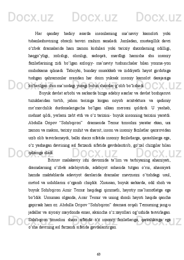       Har   qanday   badiiy   asarda   insonlarning   ma’naviy   kamoloti   yoki
tubanlashuvining   obrazli   tasviri   muhim   sanaladi.   Jumladan,   mustaqillik   davri
o‘zbek   dramalarida   ham   zamon   kishilari   yoki   tarixiy   shaxslarning   odilligi,
haqgo‘yligi,   xolisligi,   olimligi,   sadoqati,   mardligi   hamisha   shu   insoniy
fazilatlarining   zidi   bo‘lgan   axloqiy-   ma’naviy   tushunchalar   bilan   yonma-yon
muhokama   qilinadi.   Tabiiyki,   bunday   murakkab   va   ziddiyatli   hayot   girdobiga
tushgan   qahramonlar   orasidan   har   doim   yuksak   insoniy   kamolot   darajasiga
ko‘tarilgan chin ma’nodagi yuragi butun shaxslar g‘olib bo‘lishadi.    
               Buyuk davlat arbobi va sarkarda bizga adabiy asarlar va davlat boshqaruvi
tuzuklaridan   tortib,   jahon   tarixiga   kirgan   noyob   arxitektura   va   qadimiy
me’morchilik   durdonalarigacha   bo‘lgan   ulkan   merosni   qoldirdi.   U   yashab,
mehnat qildi, yerlarni  zabt etdi  va o‘z tarixini- buyuk insonning tarixini yaratdi.
Abdulla   Oripov   “Sohibqiron”     dramasida   Temur   timsolini   yaratar   ekan,   uni
zamon va makon, tarixiy muhit va sharoit, inson va insoniy fazilatlar qamrovidan
uzib olib tasvirlamaydi, balki shaxs sifatida insoniy fazilatlarga, qarashlarga ega,
o‘z   yashagan   davrining   asl   farzandi   sifatida  gavdalantirib,   go‘zal   chizgilar   bilan
qalamga oladi.    
                Bitiruv   malakaviy   ishi   davomida   ta’lim   va   tarbiyaning   ahamiyati,
dramalarning   o‘zbek   adabiyotida,   adabiyot   sohasida   tutgan   o‘rni,   ahamiyati
hamda   maktablarda   adaviyot   darslarida   dramalar   mavzusini   o‘tishdagi   usul,
metod   va   uslublarini   o‘rganib   chiqdik.   Xususan,   buyuk   sarkarda,   odil   shoh   va
buyuk   Sohibqiron   Amir   Temur   haqidagi   qimmatli,   hayotiy   ma’lumotlatga   ega
bo‘ldik.   Umuman   olganda,   Amir   Temur   va   uning   shonli   hayoti   haqida   qancha
gapirsak ham oz. Abdulla Oripov “Sohibqiron” dramasi orqali Temurning jang-u
jadallar va siyosiy maydonda emas, aksincha o‘z xayollari og‘ushida tasvirlagan.
Sohibqiron   timsolini   shaxs   sifatida   o‘z   insoniy   fazilatlariga,   qarashlariga   ega
o‘sha davrning asl farzandi sifatida gavdalantirgan.
63 