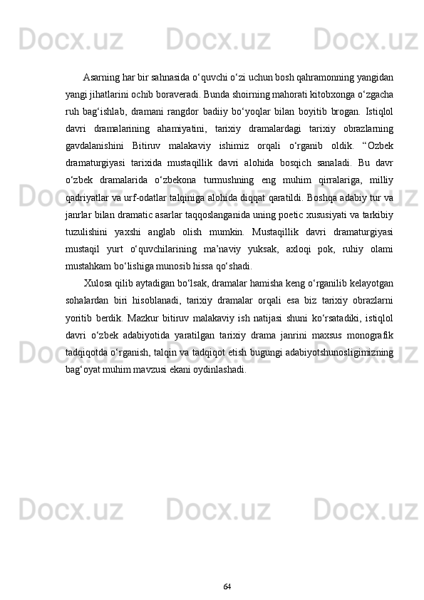        Asarning har bir sahnasida o‘quvchi o‘zi uchun bosh qahramonning yangidan
yangi jihatlarini ochib boraveradi. Bunda shoirning mahorati kitobxonga o‘zgacha
ruh   bag‘ishlab,   dramani   rangdor   badiiy   bo‘yoqlar   bilan   boyitib   brogan.   Istiqlol
davri   dramalarining   ahamiyatini,   tarixiy   dramalardagi   tarixiy   obrazlarning
gavdalanishini   Bitiruv   malakaviy   ishimiz   orqali   o‘rganib   oldik.   “Ozbek
dramaturgiyasi   tarixida   mustaqillik   davri   alohida   bosqich   sanaladi.   Bu   davr
o‘zbek   dramalarida   o‘zbekona   turmushning   eng   muhim   qirralariga,   milliy
qadriyatlar va urf-odatlar talqiniga alohida diqqat qaratildi. Boshqa adabiy tur va
janrlar bilan dramatic asarlar taqqoslanganida uning poetic xususiyati va tarkibiy
tuzulishini   yaxshi   anglab   olish   mumkin.   Mustaqillik   davri   dramaturgiyasi
mustaqil   yurt   o‘quvchilarining   ma’naviy   yuksak,   axloqi   pok,   ruhiy   olami
mustahkam bo‘lishiga munosib hissa qo‘shadi.  
       Xulosa qilib aytadigan bo‘lsak, dramalar hamisha keng o‘rganilib kelayotgan
sohalardan   biri   hisoblanadi,   tarixiy   dramalar   orqali   esa   biz   tarixiy   obrazlarni
yoritib   berdik.   Mazkur   bitiruv   malakaviy   ish   natijasi   shuni   ko‘rsatadiki,   istiqlol
davri   o‘zbek   adabiyotida   yaratilgan   tarixiy   drama   janrini   maxsus   monografik
tadqiqotda o‘rganish, talqin va tadqiqot etish bugungi adabiyotshunosligimizning
bag‘oyat muhim mavzusi ekani oydinlashadi. 
64 
