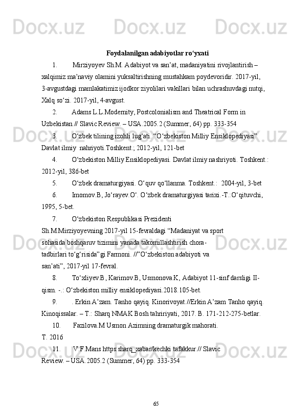 Foydalanilgan adabiyotlar ro‘yxati
1. Mirziyoyev Sh.M. Adabiyot va san’at, madaniyatini rivojlantirish – 
xalqimiz ma’naviy olamini yuksaltirishning mustahkam poydevoridir. 2017-yil,     
3-avgustdagi mamlakatimiz ijodkor ziyolilari vakillari bilan uchrashuvdagi nutqi, 
Xalq so‘zi. 2017-yil, 4-avgust.
2. Adams L.L.Modernity, Postcolonialism and Theatrical Form in 
Uzbekistan.// Slavic Review. – USA.2005.2 (Summer, 64) pp. 333-354
3. O‘zbek tilining izohli lug‘ati. “O‘zbekiston Milliy Ensiklopediyasi” 
Davlat ilmiy  nahriyoti.Toshkent.; 2012-yil, 121-bet
4. O‘zbekiston Milliy Ensiklopediyasi. Davlat ilmiy nashriyoti. Toshkent.:
2012-yil, 386-bet 
5. O‘zbek dramaturgiyasi. O‘quv qo‘llanma. Toshkent.:  2004-yil, 3-bet
6. Imomov.B, Jo‘rayev.O‘. O‘zbek dramaturgiyasi tarixi.-T.:O‘qituvchi, 
1995, 5-bet.
7. O‘zbekiston   Respublikasi   Prezidenti  
Sh . M . Mirziyoyevning  2017- yil  15- fevraldagi  “ Madaniyat   va   sport  
sohasida   boshqaruv   tizimini   yanada   takomillashtirish   chora -
tadbirlari   to‘g‘risida ” gi   Farmoni . //” O‘zbekiston   adabiyoti   va  
san ’ ati ”, 2017- yil  17- fevral .
8. To‘xliyev.B, Karimov.B, Usmonova.K, Adabiyot 11-sinf darsligi II-
qism. -.: O‘zbekiston milliy ensiklopediyasi.2018.105-bet.
9. . Erkin A’zam. Tanho qayiq. Kinorivoyat.//Erkin A’zam Tanho qayiq. 
Kinoqissalar. – T.: Sharq NMAK Bosh tahririyati, 2017. B. 171-212-275-betlar. 
10.  Fazilova.M Usmon Azimning dramaturgik mahorati. 
T. 2016
11.  V.F.Mans https:sharq_xabar/kechki tafakkur.// Slavic 
Review. – USA.2005.2 (Summer, 64) pp. 333-354
65 
