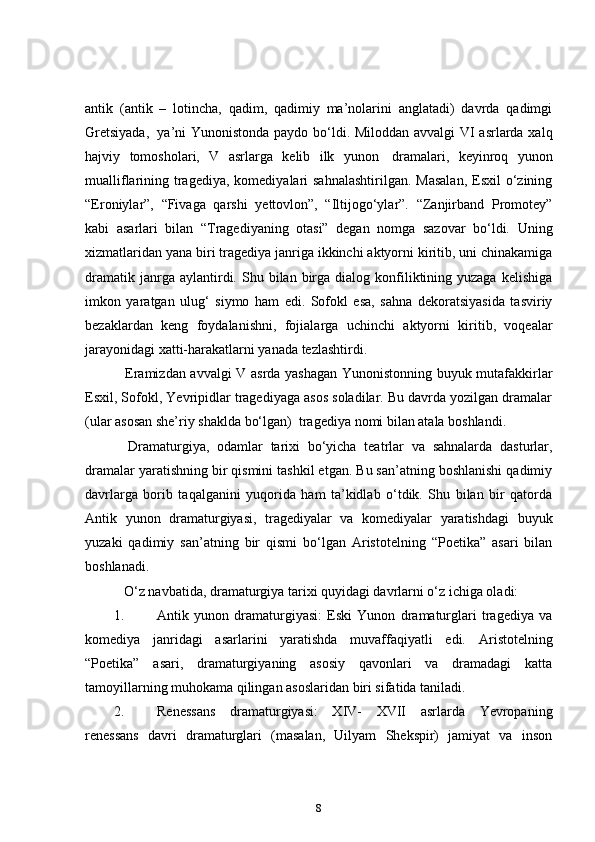 antik   (antik   –   lotincha,   qadim,   qadimiy   ma’nolarini   anglatadi)   davrda   qadimgi
Gretsiyada,     ya’ni Yunonistonda paydo bo‘ldi. Miloddan avvalgi VI asrlarda xalq
hajviy   tomosholari,   V   asrlarga   kelib   ilk   yunon     dramalari,   keyinroq   yunon
mualliflarining tragediya,  komediyalari  sahnalashtirilgan.  Masalan,  Esxil  o‘zining
“Eroniylar”,   “Fivaga   qarshi   yettovlon”,   “Iltijogo‘ylar”.   “Zanjirband   Promotey”
kabi   asarlari   bilan   “Tragediyaning   otasi”   degan   nomga   sazovar   bo‘ldi.   Uning
xizmatlaridan yana biri tragediya janriga ikkinchi aktyorni kiritib, uni chinakamiga
dramatik  janrga  aylantirdi.  Shu  bilan  birga  dialog  konfiliktining  yuzaga   kelishiga
imkon   yaratgan   ulug‘   siymo   ham   edi.   Sofokl   esa,   sahna   dekoratsiyasida   tasviriy
bezaklardan   keng   foydalanishni,   fojialarga   uchinchi   aktyorni   kiritib,   voqealar
jarayonidagi xatti-harakatlarni yanada tezlashtirdi.  
      Eramizdan avvalgi V asrda yashagan Yunonistonning buyuk mutafakkirlar
Esxil, Sofokl, Yevripidlar tragediyaga asos soladilar. Bu davrda yozilgan dramalar
(ular asosan she’riy shaklda bo‘lgan)    tragediya nomi bilan atala boshlandi.      
      Dramaturgiya,   odamlar   tarixi   bo‘yicha   teatrlar   va   sahnalarda   dasturlar,
dramalar yaratishning bir qismini tashkil etgan. Bu san’atning boshlanishi qadimiy
davrlarga   borib   taqalganini   yuqorida   ham   ta’kidlab   o‘tdik.   Shu   bilan   bir   qatorda
Antik   yunon   dramaturgiyasi,   tragediyalar   va   komediyalar   yaratishdagi   buyuk
yuzaki   qadimiy   san’atning   bir   qismi   bo‘lgan   Aristotelning   “Poetika”   asari   bilan
boshlanadi.    
      O‘z navbatida, dramaturgiya tarixi quyidagi davrlarni o‘z ichiga oladi:  
1. Antik   yunon   dramaturgiyasi:   Eski   Yunon   dramaturglari   tragediya   va
komediya   janridagi   asarlarini   yaratishda   muvaffaqiyatli   edi.   Aristotelning
“Poetika”   asari,   dramaturgiyaning   asosiy   qavonlari   va   dramadagi   katta
tamoyillarning muhokama qilingan asoslaridan biri sifatida taniladi.  
2. Renessans   dramaturgiyasi:   XIV-   XVII   asrlarda   Yevropaning
renessans   davri   dramaturglari   (masalan,   Uilyam   Shekspir)   jamiyat   va   inson
8 